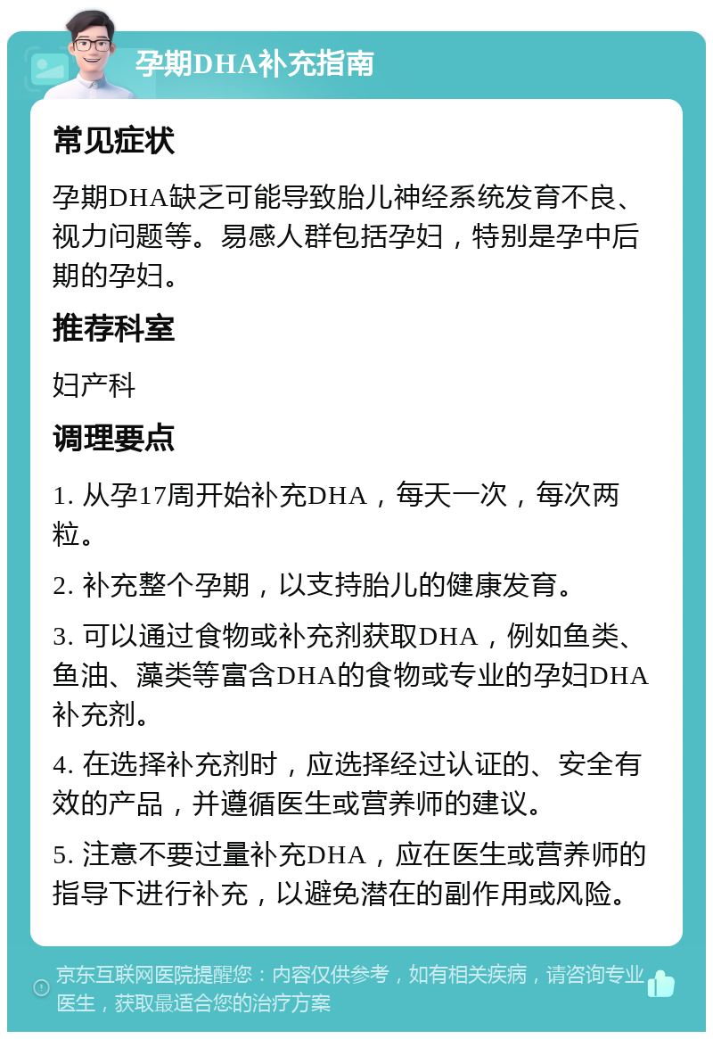 孕期DHA补充指南 常见症状 孕期DHA缺乏可能导致胎儿神经系统发育不良、视力问题等。易感人群包括孕妇，特别是孕中后期的孕妇。 推荐科室 妇产科 调理要点 1. 从孕17周开始补充DHA，每天一次，每次两粒。 2. 补充整个孕期，以支持胎儿的健康发育。 3. 可以通过食物或补充剂获取DHA，例如鱼类、鱼油、藻类等富含DHA的食物或专业的孕妇DHA补充剂。 4. 在选择补充剂时，应选择经过认证的、安全有效的产品，并遵循医生或营养师的建议。 5. 注意不要过量补充DHA，应在医生或营养师的指导下进行补充，以避免潜在的副作用或风险。