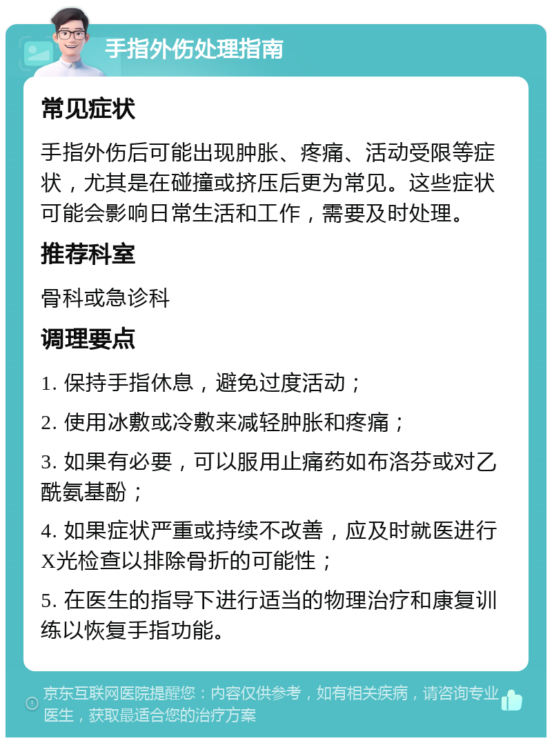 手指外伤处理指南 常见症状 手指外伤后可能出现肿胀、疼痛、活动受限等症状，尤其是在碰撞或挤压后更为常见。这些症状可能会影响日常生活和工作，需要及时处理。 推荐科室 骨科或急诊科 调理要点 1. 保持手指休息，避免过度活动； 2. 使用冰敷或冷敷来减轻肿胀和疼痛； 3. 如果有必要，可以服用止痛药如布洛芬或对乙酰氨基酚； 4. 如果症状严重或持续不改善，应及时就医进行X光检查以排除骨折的可能性； 5. 在医生的指导下进行适当的物理治疗和康复训练以恢复手指功能。