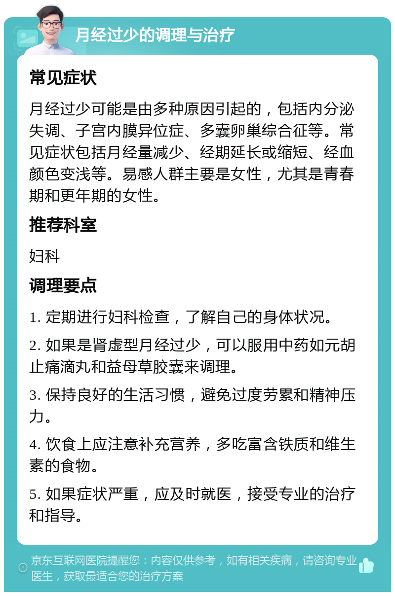 月经过少的调理与治疗 常见症状 月经过少可能是由多种原因引起的，包括内分泌失调、子宫内膜异位症、多囊卵巢综合征等。常见症状包括月经量减少、经期延长或缩短、经血颜色变浅等。易感人群主要是女性，尤其是青春期和更年期的女性。 推荐科室 妇科 调理要点 1. 定期进行妇科检查，了解自己的身体状况。 2. 如果是肾虚型月经过少，可以服用中药如元胡止痛滴丸和益母草胶囊来调理。 3. 保持良好的生活习惯，避免过度劳累和精神压力。 4. 饮食上应注意补充营养，多吃富含铁质和维生素的食物。 5. 如果症状严重，应及时就医，接受专业的治疗和指导。