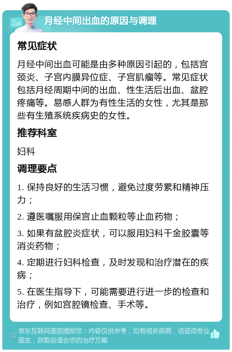 月经中间出血的原因与调理 常见症状 月经中间出血可能是由多种原因引起的，包括宫颈炎、子宫内膜异位症、子宫肌瘤等。常见症状包括月经周期中间的出血、性生活后出血、盆腔疼痛等。易感人群为有性生活的女性，尤其是那些有生殖系统疾病史的女性。 推荐科室 妇科 调理要点 1. 保持良好的生活习惯，避免过度劳累和精神压力； 2. 遵医嘱服用保宫止血颗粒等止血药物； 3. 如果有盆腔炎症状，可以服用妇科千金胶囊等消炎药物； 4. 定期进行妇科检查，及时发现和治疗潜在的疾病； 5. 在医生指导下，可能需要进行进一步的检查和治疗，例如宫腔镜检查、手术等。