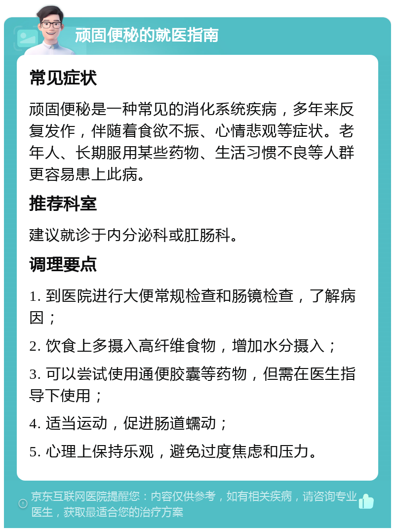 顽固便秘的就医指南 常见症状 顽固便秘是一种常见的消化系统疾病，多年来反复发作，伴随着食欲不振、心情悲观等症状。老年人、长期服用某些药物、生活习惯不良等人群更容易患上此病。 推荐科室 建议就诊于内分泌科或肛肠科。 调理要点 1. 到医院进行大便常规检查和肠镜检查，了解病因； 2. 饮食上多摄入高纤维食物，增加水分摄入； 3. 可以尝试使用通便胶囊等药物，但需在医生指导下使用； 4. 适当运动，促进肠道蠕动； 5. 心理上保持乐观，避免过度焦虑和压力。