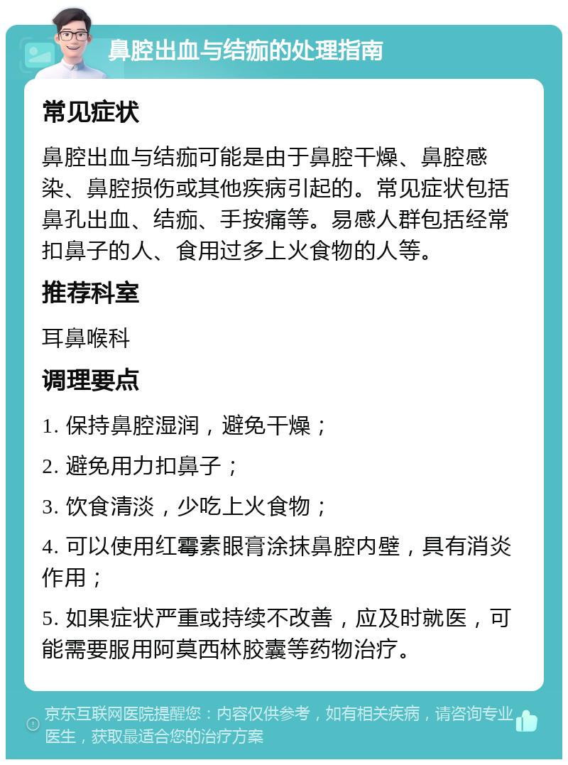 鼻腔出血与结痂的处理指南 常见症状 鼻腔出血与结痂可能是由于鼻腔干燥、鼻腔感染、鼻腔损伤或其他疾病引起的。常见症状包括鼻孔出血、结痂、手按痛等。易感人群包括经常扣鼻子的人、食用过多上火食物的人等。 推荐科室 耳鼻喉科 调理要点 1. 保持鼻腔湿润，避免干燥； 2. 避免用力扣鼻子； 3. 饮食清淡，少吃上火食物； 4. 可以使用红霉素眼膏涂抹鼻腔内壁，具有消炎作用； 5. 如果症状严重或持续不改善，应及时就医，可能需要服用阿莫西林胶囊等药物治疗。