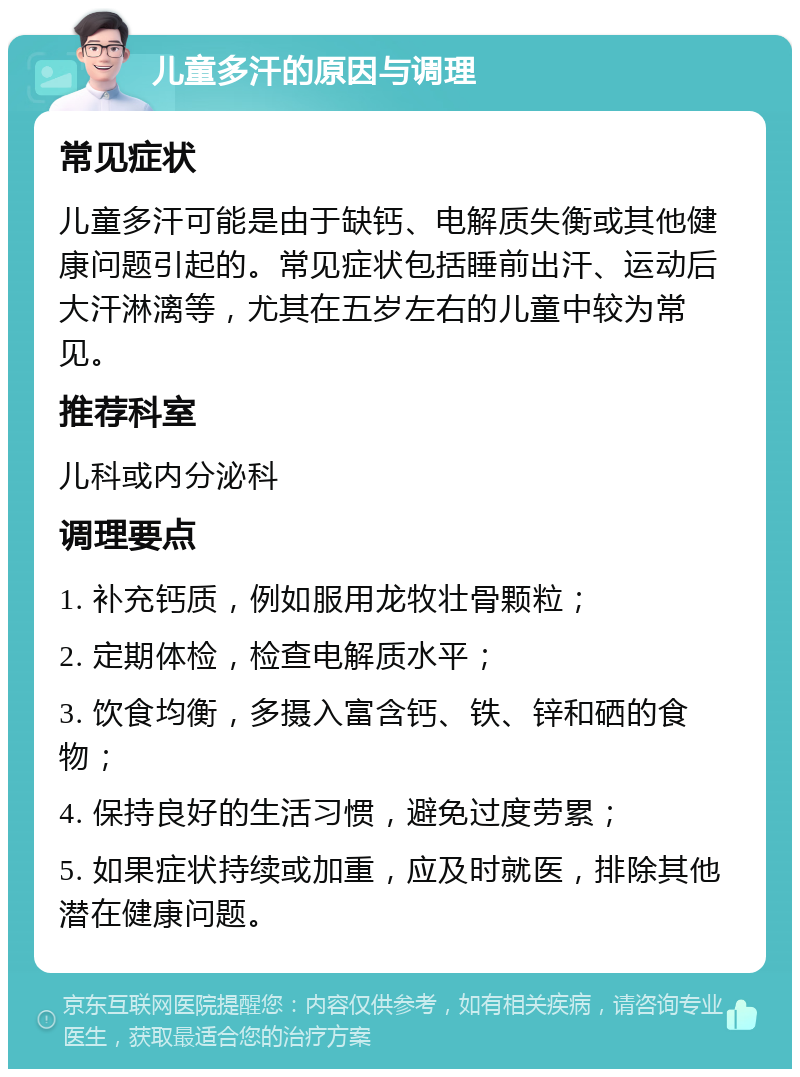 儿童多汗的原因与调理 常见症状 儿童多汗可能是由于缺钙、电解质失衡或其他健康问题引起的。常见症状包括睡前出汗、运动后大汗淋漓等，尤其在五岁左右的儿童中较为常见。 推荐科室 儿科或内分泌科 调理要点 1. 补充钙质，例如服用龙牧壮骨颗粒； 2. 定期体检，检查电解质水平； 3. 饮食均衡，多摄入富含钙、铁、锌和硒的食物； 4. 保持良好的生活习惯，避免过度劳累； 5. 如果症状持续或加重，应及时就医，排除其他潜在健康问题。