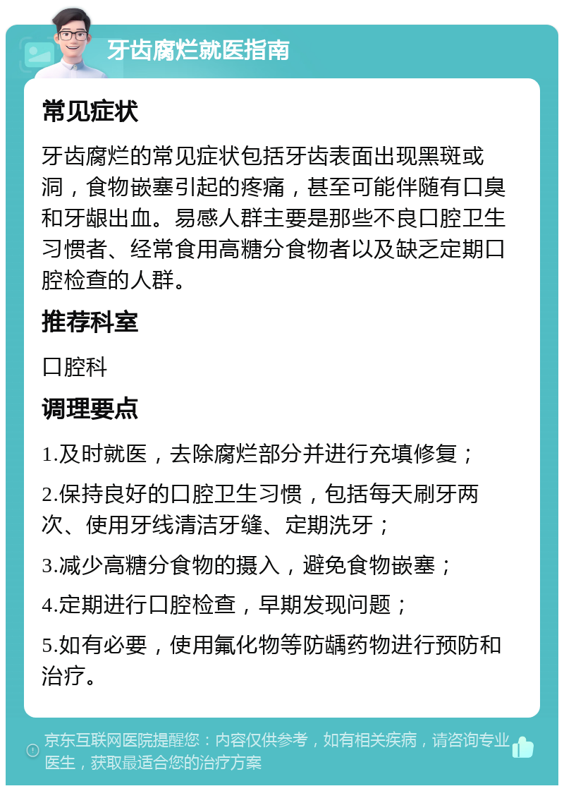 牙齿腐烂就医指南 常见症状 牙齿腐烂的常见症状包括牙齿表面出现黑斑或洞，食物嵌塞引起的疼痛，甚至可能伴随有口臭和牙龈出血。易感人群主要是那些不良口腔卫生习惯者、经常食用高糖分食物者以及缺乏定期口腔检查的人群。 推荐科室 口腔科 调理要点 1.及时就医，去除腐烂部分并进行充填修复； 2.保持良好的口腔卫生习惯，包括每天刷牙两次、使用牙线清洁牙缝、定期洗牙； 3.减少高糖分食物的摄入，避免食物嵌塞； 4.定期进行口腔检查，早期发现问题； 5.如有必要，使用氟化物等防龋药物进行预防和治疗。