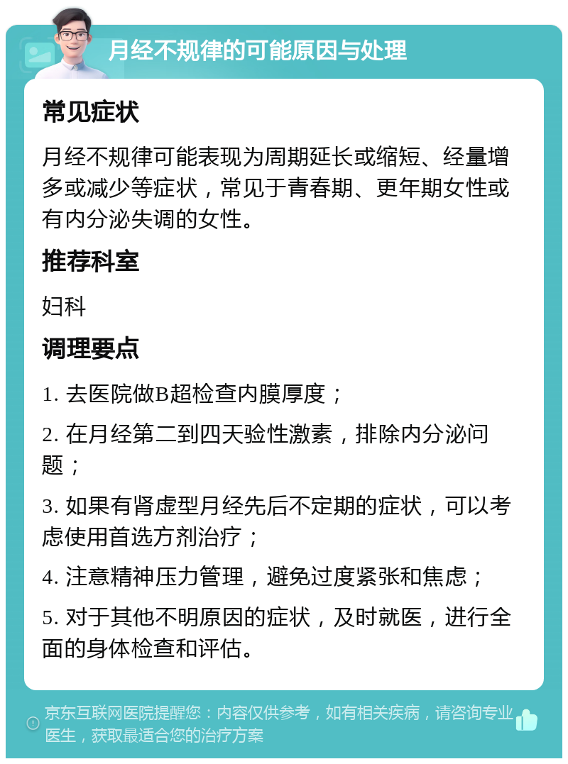 月经不规律的可能原因与处理 常见症状 月经不规律可能表现为周期延长或缩短、经量增多或减少等症状，常见于青春期、更年期女性或有内分泌失调的女性。 推荐科室 妇科 调理要点 1. 去医院做B超检查内膜厚度； 2. 在月经第二到四天验性激素，排除内分泌问题； 3. 如果有肾虚型月经先后不定期的症状，可以考虑使用首选方剂治疗； 4. 注意精神压力管理，避免过度紧张和焦虑； 5. 对于其他不明原因的症状，及时就医，进行全面的身体检查和评估。