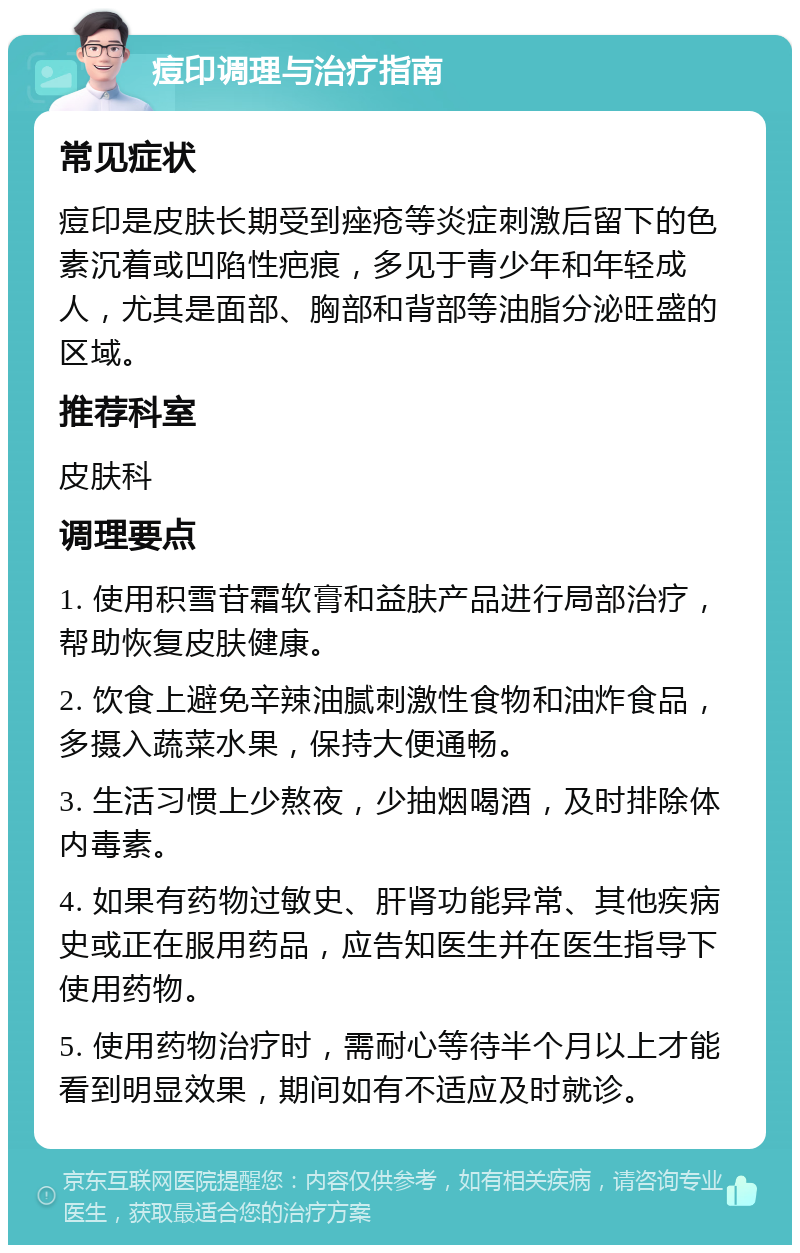 痘印调理与治疗指南 常见症状 痘印是皮肤长期受到痤疮等炎症刺激后留下的色素沉着或凹陷性疤痕，多见于青少年和年轻成人，尤其是面部、胸部和背部等油脂分泌旺盛的区域。 推荐科室 皮肤科 调理要点 1. 使用积雪苷霜软膏和益肤产品进行局部治疗，帮助恢复皮肤健康。 2. 饮食上避免辛辣油腻刺激性食物和油炸食品，多摄入蔬菜水果，保持大便通畅。 3. 生活习惯上少熬夜，少抽烟喝酒，及时排除体内毒素。 4. 如果有药物过敏史、肝肾功能异常、其他疾病史或正在服用药品，应告知医生并在医生指导下使用药物。 5. 使用药物治疗时，需耐心等待半个月以上才能看到明显效果，期间如有不适应及时就诊。