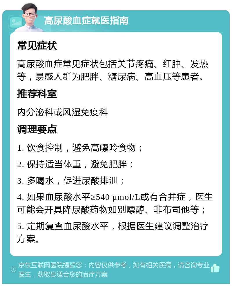 高尿酸血症就医指南 常见症状 高尿酸血症常见症状包括关节疼痛、红肿、发热等，易感人群为肥胖、糖尿病、高血压等患者。 推荐科室 内分泌科或风湿免疫科 调理要点 1. 饮食控制，避免高嘌呤食物； 2. 保持适当体重，避免肥胖； 3. 多喝水，促进尿酸排泄； 4. 如果血尿酸水平≥540 μmol/L或有合并症，医生可能会开具降尿酸药物如别嘌醇、非布司他等； 5. 定期复查血尿酸水平，根据医生建议调整治疗方案。