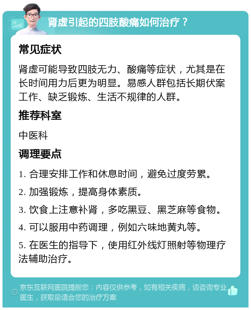 肾虚引起的四肢酸痛如何治疗？ 常见症状 肾虚可能导致四肢无力、酸痛等症状，尤其是在长时间用力后更为明显。易感人群包括长期伏案工作、缺乏锻炼、生活不规律的人群。 推荐科室 中医科 调理要点 1. 合理安排工作和休息时间，避免过度劳累。 2. 加强锻炼，提高身体素质。 3. 饮食上注意补肾，多吃黑豆、黑芝麻等食物。 4. 可以服用中药调理，例如六味地黄丸等。 5. 在医生的指导下，使用红外线灯照射等物理疗法辅助治疗。