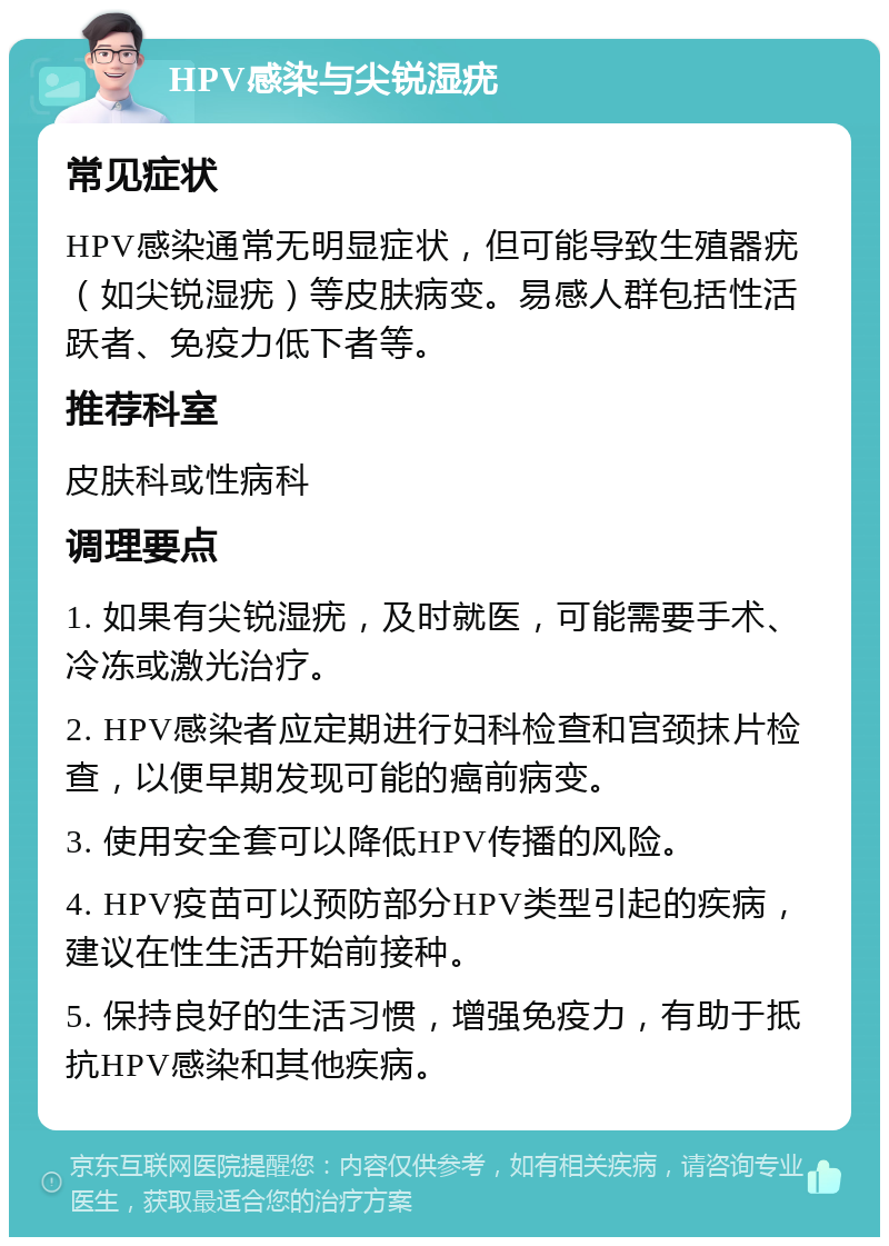 HPV感染与尖锐湿疣 常见症状 HPV感染通常无明显症状，但可能导致生殖器疣（如尖锐湿疣）等皮肤病变。易感人群包括性活跃者、免疫力低下者等。 推荐科室 皮肤科或性病科 调理要点 1. 如果有尖锐湿疣，及时就医，可能需要手术、冷冻或激光治疗。 2. HPV感染者应定期进行妇科检查和宫颈抹片检查，以便早期发现可能的癌前病变。 3. 使用安全套可以降低HPV传播的风险。 4. HPV疫苗可以预防部分HPV类型引起的疾病，建议在性生活开始前接种。 5. 保持良好的生活习惯，增强免疫力，有助于抵抗HPV感染和其他疾病。