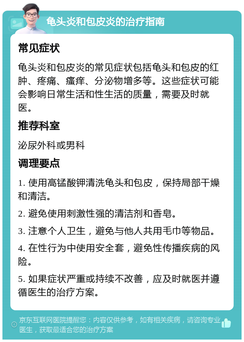 龟头炎和包皮炎的治疗指南 常见症状 龟头炎和包皮炎的常见症状包括龟头和包皮的红肿、疼痛、瘙痒、分泌物增多等。这些症状可能会影响日常生活和性生活的质量，需要及时就医。 推荐科室 泌尿外科或男科 调理要点 1. 使用高锰酸钾清洗龟头和包皮，保持局部干燥和清洁。 2. 避免使用刺激性强的清洁剂和香皂。 3. 注意个人卫生，避免与他人共用毛巾等物品。 4. 在性行为中使用安全套，避免性传播疾病的风险。 5. 如果症状严重或持续不改善，应及时就医并遵循医生的治疗方案。