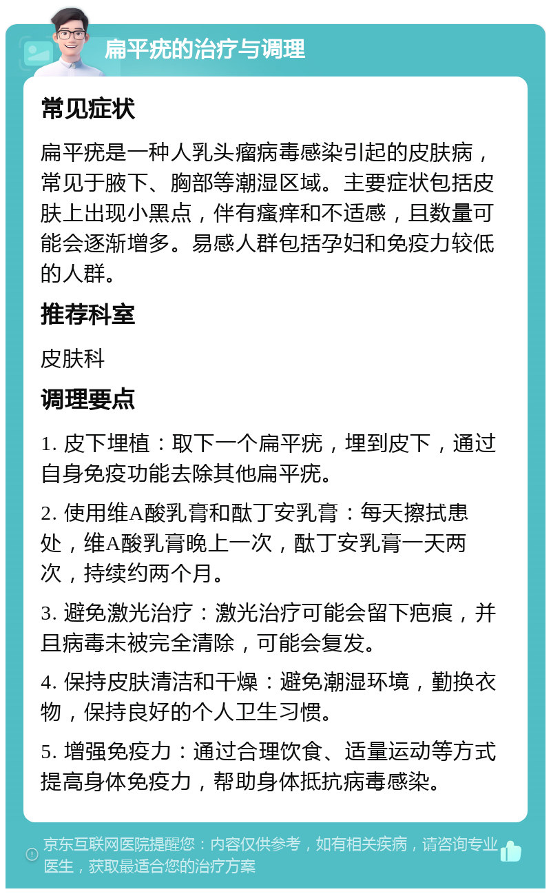 扁平疣的治疗与调理 常见症状 扁平疣是一种人乳头瘤病毒感染引起的皮肤病，常见于腋下、胸部等潮湿区域。主要症状包括皮肤上出现小黑点，伴有瘙痒和不适感，且数量可能会逐渐增多。易感人群包括孕妇和免疫力较低的人群。 推荐科室 皮肤科 调理要点 1. 皮下埋植：取下一个扁平疣，埋到皮下，通过自身免疫功能去除其他扁平疣。 2. 使用维A酸乳膏和酞丁安乳膏：每天擦拭患处，维A酸乳膏晚上一次，酞丁安乳膏一天两次，持续约两个月。 3. 避免激光治疗：激光治疗可能会留下疤痕，并且病毒未被完全清除，可能会复发。 4. 保持皮肤清洁和干燥：避免潮湿环境，勤换衣物，保持良好的个人卫生习惯。 5. 增强免疫力：通过合理饮食、适量运动等方式提高身体免疫力，帮助身体抵抗病毒感染。