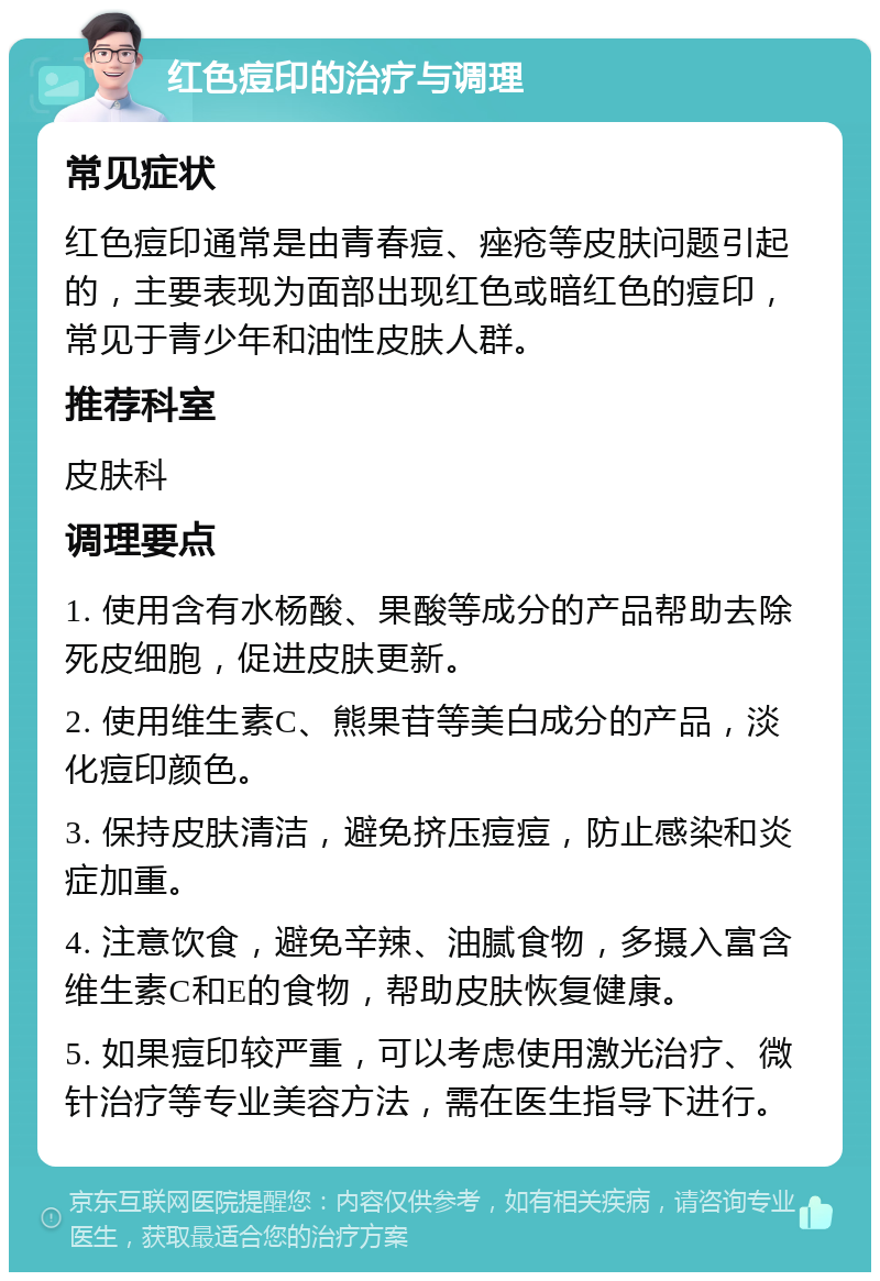 红色痘印的治疗与调理 常见症状 红色痘印通常是由青春痘、痤疮等皮肤问题引起的，主要表现为面部出现红色或暗红色的痘印，常见于青少年和油性皮肤人群。 推荐科室 皮肤科 调理要点 1. 使用含有水杨酸、果酸等成分的产品帮助去除死皮细胞，促进皮肤更新。 2. 使用维生素C、熊果苷等美白成分的产品，淡化痘印颜色。 3. 保持皮肤清洁，避免挤压痘痘，防止感染和炎症加重。 4. 注意饮食，避免辛辣、油腻食物，多摄入富含维生素C和E的食物，帮助皮肤恢复健康。 5. 如果痘印较严重，可以考虑使用激光治疗、微针治疗等专业美容方法，需在医生指导下进行。