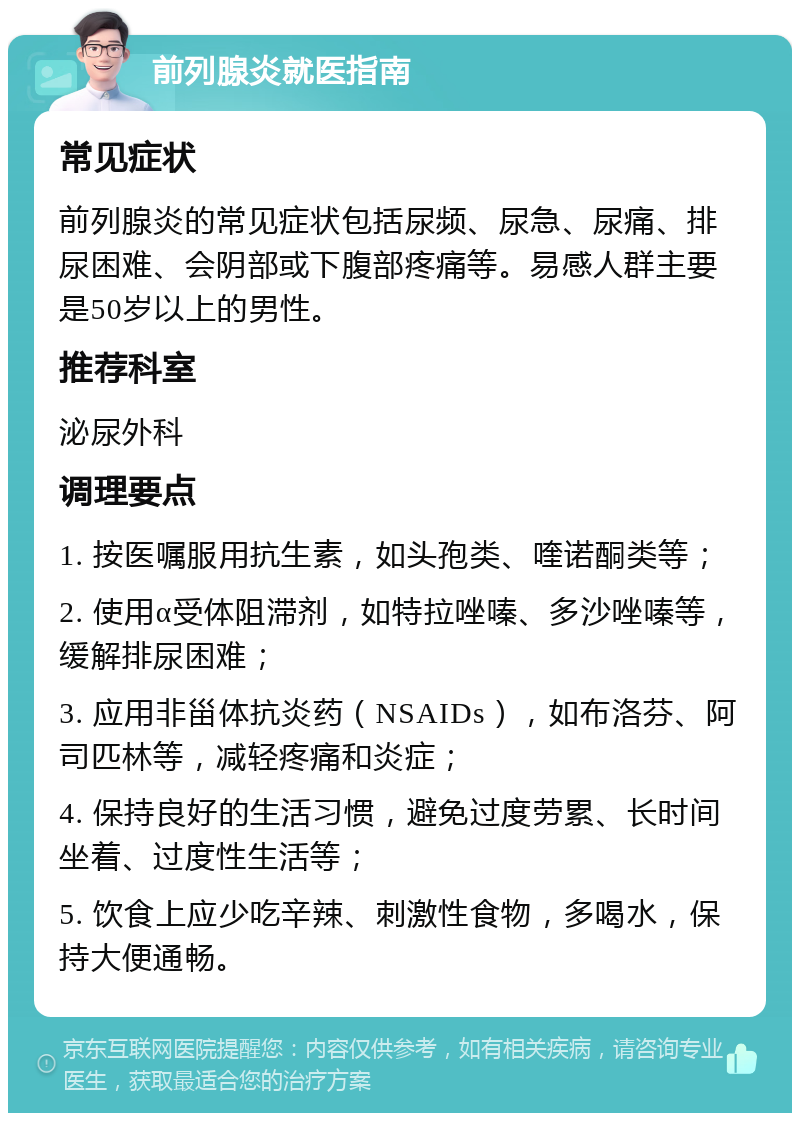 前列腺炎就医指南 常见症状 前列腺炎的常见症状包括尿频、尿急、尿痛、排尿困难、会阴部或下腹部疼痛等。易感人群主要是50岁以上的男性。 推荐科室 泌尿外科 调理要点 1. 按医嘱服用抗生素，如头孢类、喹诺酮类等； 2. 使用α受体阻滞剂，如特拉唑嗪、多沙唑嗪等，缓解排尿困难； 3. 应用非甾体抗炎药（NSAIDs），如布洛芬、阿司匹林等，减轻疼痛和炎症； 4. 保持良好的生活习惯，避免过度劳累、长时间坐着、过度性生活等； 5. 饮食上应少吃辛辣、刺激性食物，多喝水，保持大便通畅。