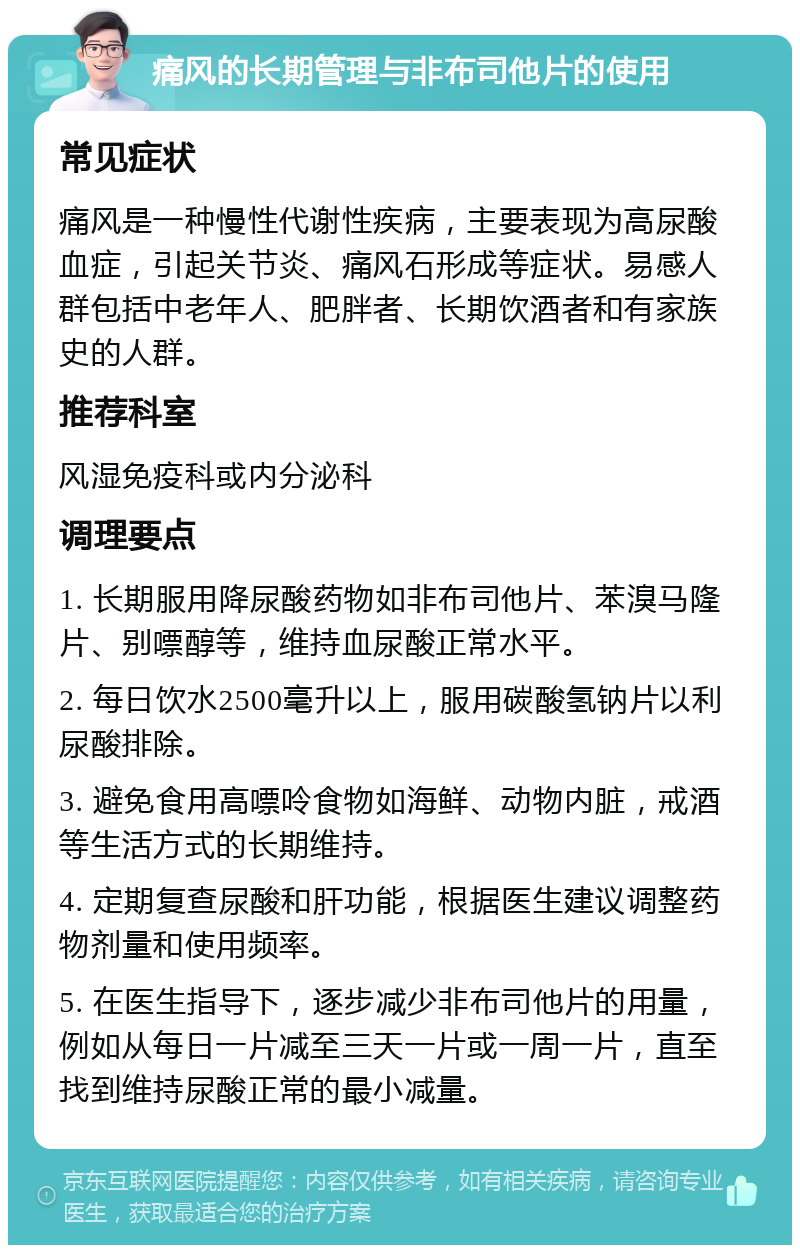 痛风的长期管理与非布司他片的使用 常见症状 痛风是一种慢性代谢性疾病，主要表现为高尿酸血症，引起关节炎、痛风石形成等症状。易感人群包括中老年人、肥胖者、长期饮酒者和有家族史的人群。 推荐科室 风湿免疫科或内分泌科 调理要点 1. 长期服用降尿酸药物如非布司他片、苯溴马隆片、别嘌醇等，维持血尿酸正常水平。 2. 每日饮水2500毫升以上，服用碳酸氢钠片以利尿酸排除。 3. 避免食用高嘌呤食物如海鲜、动物内脏，戒酒等生活方式的长期维持。 4. 定期复查尿酸和肝功能，根据医生建议调整药物剂量和使用频率。 5. 在医生指导下，逐步减少非布司他片的用量，例如从每日一片减至三天一片或一周一片，直至找到维持尿酸正常的最小减量。