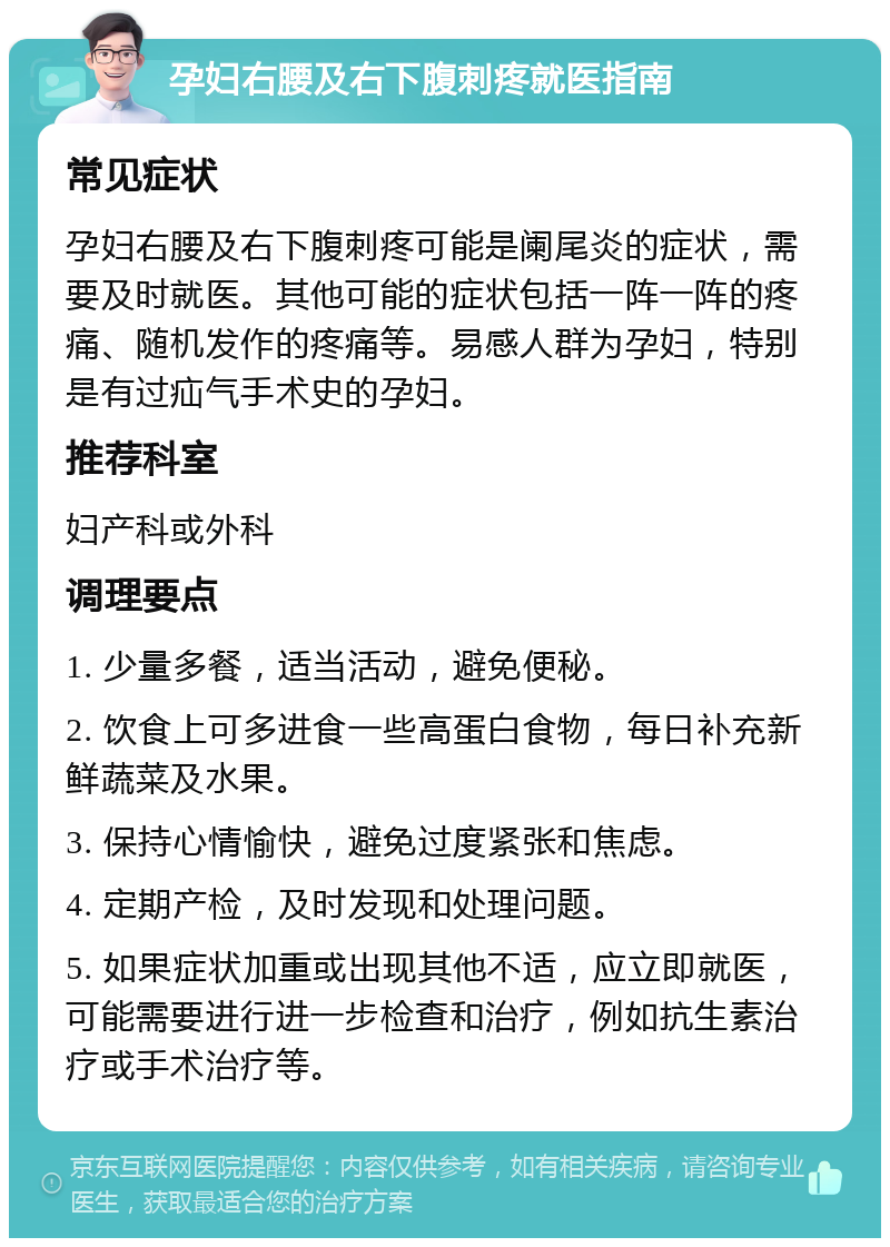 孕妇右腰及右下腹刺疼就医指南 常见症状 孕妇右腰及右下腹刺疼可能是阑尾炎的症状，需要及时就医。其他可能的症状包括一阵一阵的疼痛、随机发作的疼痛等。易感人群为孕妇，特别是有过疝气手术史的孕妇。 推荐科室 妇产科或外科 调理要点 1. 少量多餐，适当活动，避免便秘。 2. 饮食上可多进食一些高蛋白食物，每日补充新鲜蔬菜及水果。 3. 保持心情愉快，避免过度紧张和焦虑。 4. 定期产检，及时发现和处理问题。 5. 如果症状加重或出现其他不适，应立即就医，可能需要进行进一步检查和治疗，例如抗生素治疗或手术治疗等。