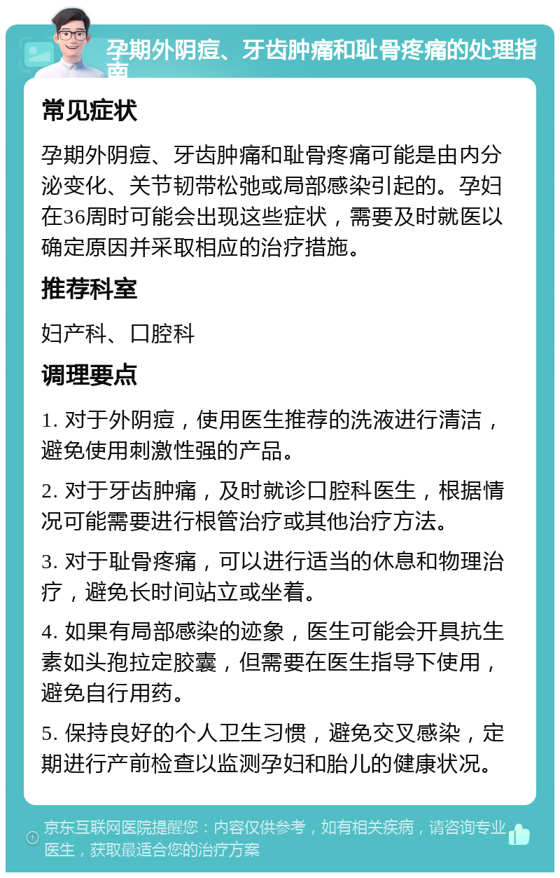 孕期外阴痘、牙齿肿痛和耻骨疼痛的处理指南 常见症状 孕期外阴痘、牙齿肿痛和耻骨疼痛可能是由内分泌变化、关节韧带松弛或局部感染引起的。孕妇在36周时可能会出现这些症状，需要及时就医以确定原因并采取相应的治疗措施。 推荐科室 妇产科、口腔科 调理要点 1. 对于外阴痘，使用医生推荐的洗液进行清洁，避免使用刺激性强的产品。 2. 对于牙齿肿痛，及时就诊口腔科医生，根据情况可能需要进行根管治疗或其他治疗方法。 3. 对于耻骨疼痛，可以进行适当的休息和物理治疗，避免长时间站立或坐着。 4. 如果有局部感染的迹象，医生可能会开具抗生素如头孢拉定胶囊，但需要在医生指导下使用，避免自行用药。 5. 保持良好的个人卫生习惯，避免交叉感染，定期进行产前检查以监测孕妇和胎儿的健康状况。