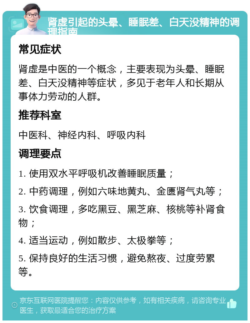 肾虚引起的头晕、睡眠差、白天没精神的调理指南 常见症状 肾虚是中医的一个概念，主要表现为头晕、睡眠差、白天没精神等症状，多见于老年人和长期从事体力劳动的人群。 推荐科室 中医科、神经内科、呼吸内科 调理要点 1. 使用双水平呼吸机改善睡眠质量； 2. 中药调理，例如六味地黄丸、金匮肾气丸等； 3. 饮食调理，多吃黑豆、黑芝麻、核桃等补肾食物； 4. 适当运动，例如散步、太极拳等； 5. 保持良好的生活习惯，避免熬夜、过度劳累等。