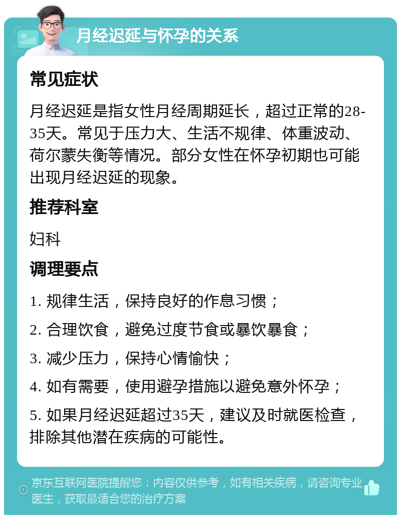 月经迟延与怀孕的关系 常见症状 月经迟延是指女性月经周期延长，超过正常的28-35天。常见于压力大、生活不规律、体重波动、荷尔蒙失衡等情况。部分女性在怀孕初期也可能出现月经迟延的现象。 推荐科室 妇科 调理要点 1. 规律生活，保持良好的作息习惯； 2. 合理饮食，避免过度节食或暴饮暴食； 3. 减少压力，保持心情愉快； 4. 如有需要，使用避孕措施以避免意外怀孕； 5. 如果月经迟延超过35天，建议及时就医检查，排除其他潜在疾病的可能性。