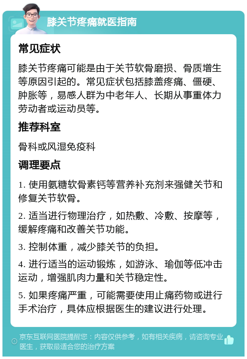 膝关节疼痛就医指南 常见症状 膝关节疼痛可能是由于关节软骨磨损、骨质增生等原因引起的。常见症状包括膝盖疼痛、僵硬、肿胀等，易感人群为中老年人、长期从事重体力劳动者或运动员等。 推荐科室 骨科或风湿免疫科 调理要点 1. 使用氨糖软骨素钙等营养补充剂来强健关节和修复关节软骨。 2. 适当进行物理治疗，如热敷、冷敷、按摩等，缓解疼痛和改善关节功能。 3. 控制体重，减少膝关节的负担。 4. 进行适当的运动锻炼，如游泳、瑜伽等低冲击运动，增强肌肉力量和关节稳定性。 5. 如果疼痛严重，可能需要使用止痛药物或进行手术治疗，具体应根据医生的建议进行处理。