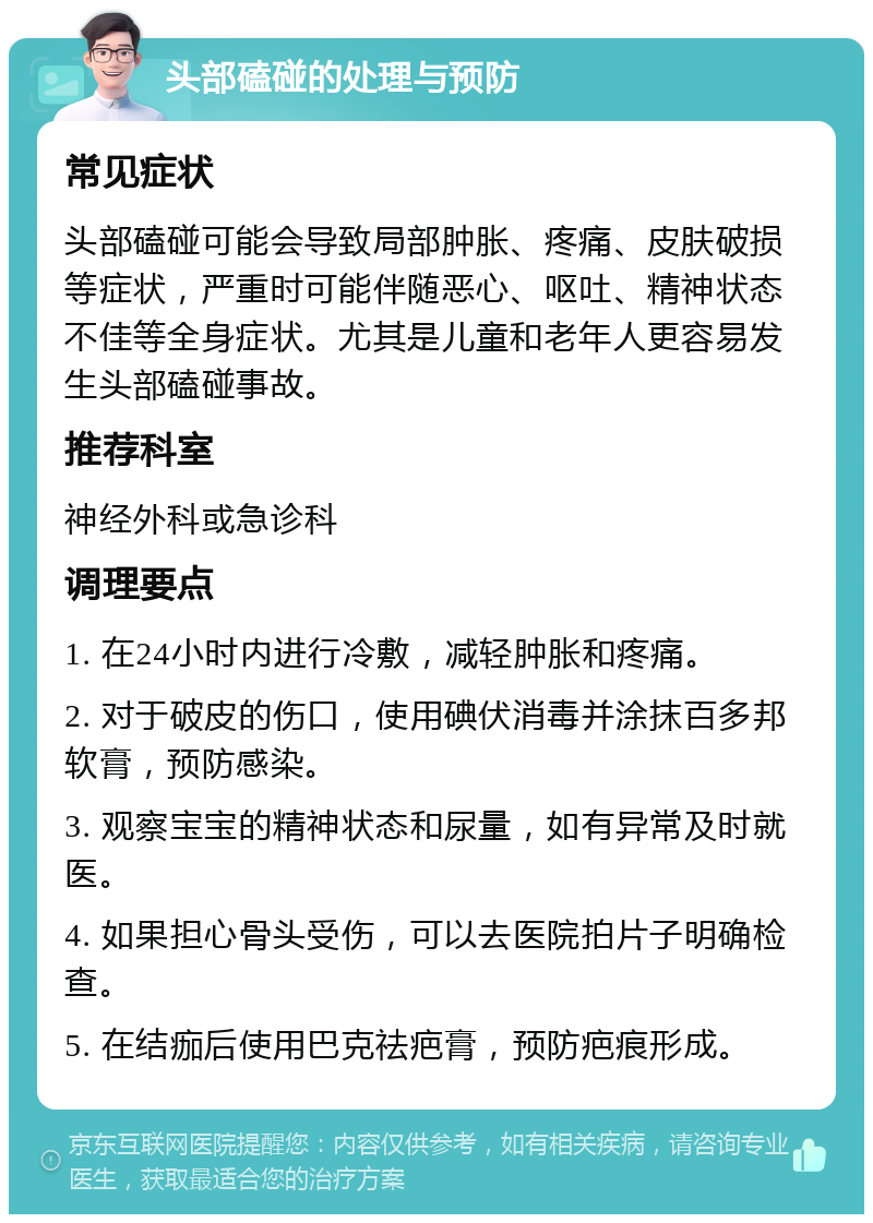 头部磕碰的处理与预防 常见症状 头部磕碰可能会导致局部肿胀、疼痛、皮肤破损等症状，严重时可能伴随恶心、呕吐、精神状态不佳等全身症状。尤其是儿童和老年人更容易发生头部磕碰事故。 推荐科室 神经外科或急诊科 调理要点 1. 在24小时内进行冷敷，减轻肿胀和疼痛。 2. 对于破皮的伤口，使用碘伏消毒并涂抹百多邦软膏，预防感染。 3. 观察宝宝的精神状态和尿量，如有异常及时就医。 4. 如果担心骨头受伤，可以去医院拍片子明确检查。 5. 在结痂后使用巴克祛疤膏，预防疤痕形成。