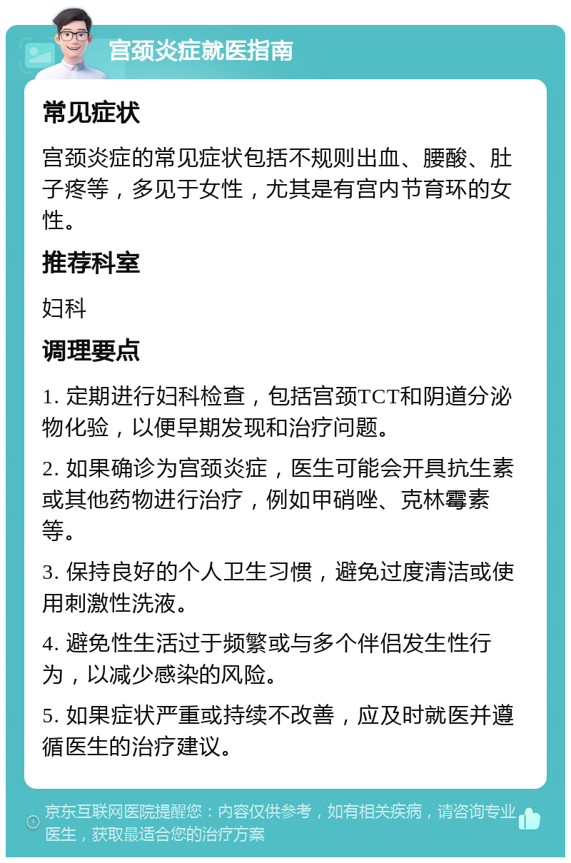 宫颈炎症就医指南 常见症状 宫颈炎症的常见症状包括不规则出血、腰酸、肚子疼等，多见于女性，尤其是有宫内节育环的女性。 推荐科室 妇科 调理要点 1. 定期进行妇科检查，包括宫颈TCT和阴道分泌物化验，以便早期发现和治疗问题。 2. 如果确诊为宫颈炎症，医生可能会开具抗生素或其他药物进行治疗，例如甲硝唑、克林霉素等。 3. 保持良好的个人卫生习惯，避免过度清洁或使用刺激性洗液。 4. 避免性生活过于频繁或与多个伴侣发生性行为，以减少感染的风险。 5. 如果症状严重或持续不改善，应及时就医并遵循医生的治疗建议。