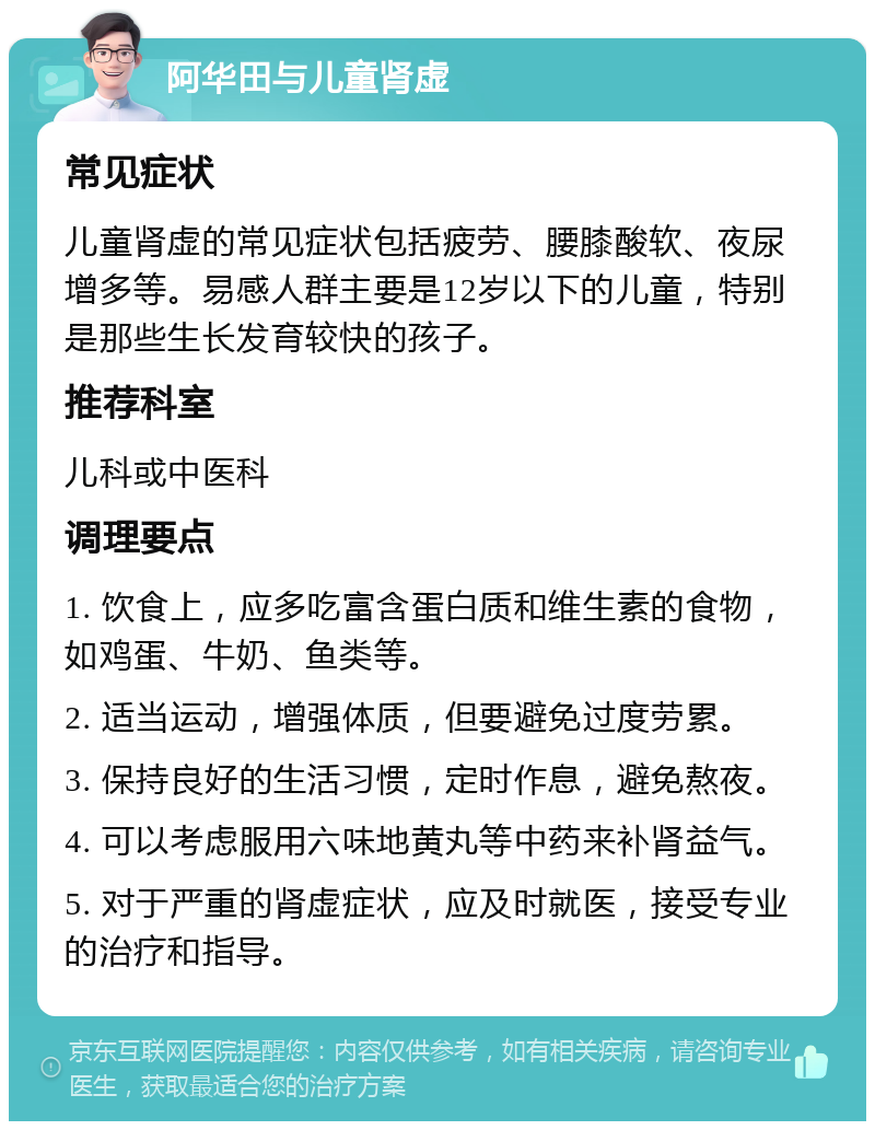 阿华田与儿童肾虚 常见症状 儿童肾虚的常见症状包括疲劳、腰膝酸软、夜尿增多等。易感人群主要是12岁以下的儿童，特别是那些生长发育较快的孩子。 推荐科室 儿科或中医科 调理要点 1. 饮食上，应多吃富含蛋白质和维生素的食物，如鸡蛋、牛奶、鱼类等。 2. 适当运动，增强体质，但要避免过度劳累。 3. 保持良好的生活习惯，定时作息，避免熬夜。 4. 可以考虑服用六味地黄丸等中药来补肾益气。 5. 对于严重的肾虚症状，应及时就医，接受专业的治疗和指导。