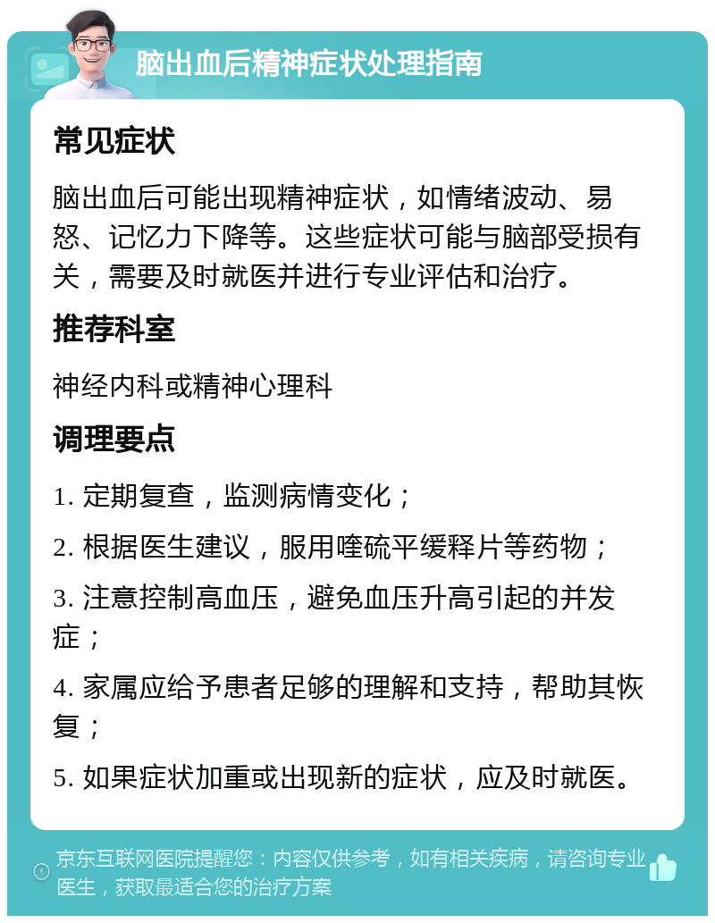 脑出血后精神症状处理指南 常见症状 脑出血后可能出现精神症状，如情绪波动、易怒、记忆力下降等。这些症状可能与脑部受损有关，需要及时就医并进行专业评估和治疗。 推荐科室 神经内科或精神心理科 调理要点 1. 定期复查，监测病情变化； 2. 根据医生建议，服用喹硫平缓释片等药物； 3. 注意控制高血压，避免血压升高引起的并发症； 4. 家属应给予患者足够的理解和支持，帮助其恢复； 5. 如果症状加重或出现新的症状，应及时就医。