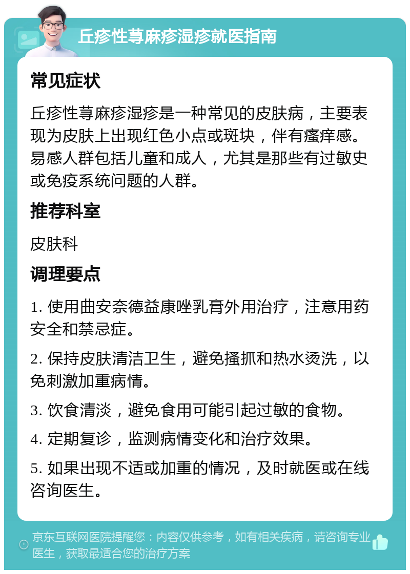 丘疹性荨麻疹湿疹就医指南 常见症状 丘疹性荨麻疹湿疹是一种常见的皮肤病，主要表现为皮肤上出现红色小点或斑块，伴有瘙痒感。易感人群包括儿童和成人，尤其是那些有过敏史或免疫系统问题的人群。 推荐科室 皮肤科 调理要点 1. 使用曲安奈德益康唑乳膏外用治疗，注意用药安全和禁忌症。 2. 保持皮肤清洁卫生，避免搔抓和热水烫洗，以免刺激加重病情。 3. 饮食清淡，避免食用可能引起过敏的食物。 4. 定期复诊，监测病情变化和治疗效果。 5. 如果出现不适或加重的情况，及时就医或在线咨询医生。