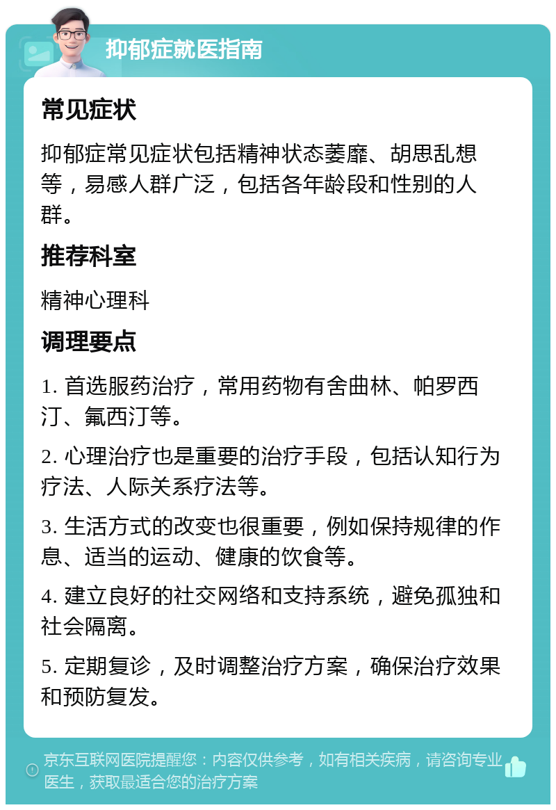 抑郁症就医指南 常见症状 抑郁症常见症状包括精神状态萎靡、胡思乱想等，易感人群广泛，包括各年龄段和性别的人群。 推荐科室 精神心理科 调理要点 1. 首选服药治疗，常用药物有舍曲林、帕罗西汀、氟西汀等。 2. 心理治疗也是重要的治疗手段，包括认知行为疗法、人际关系疗法等。 3. 生活方式的改变也很重要，例如保持规律的作息、适当的运动、健康的饮食等。 4. 建立良好的社交网络和支持系统，避免孤独和社会隔离。 5. 定期复诊，及时调整治疗方案，确保治疗效果和预防复发。