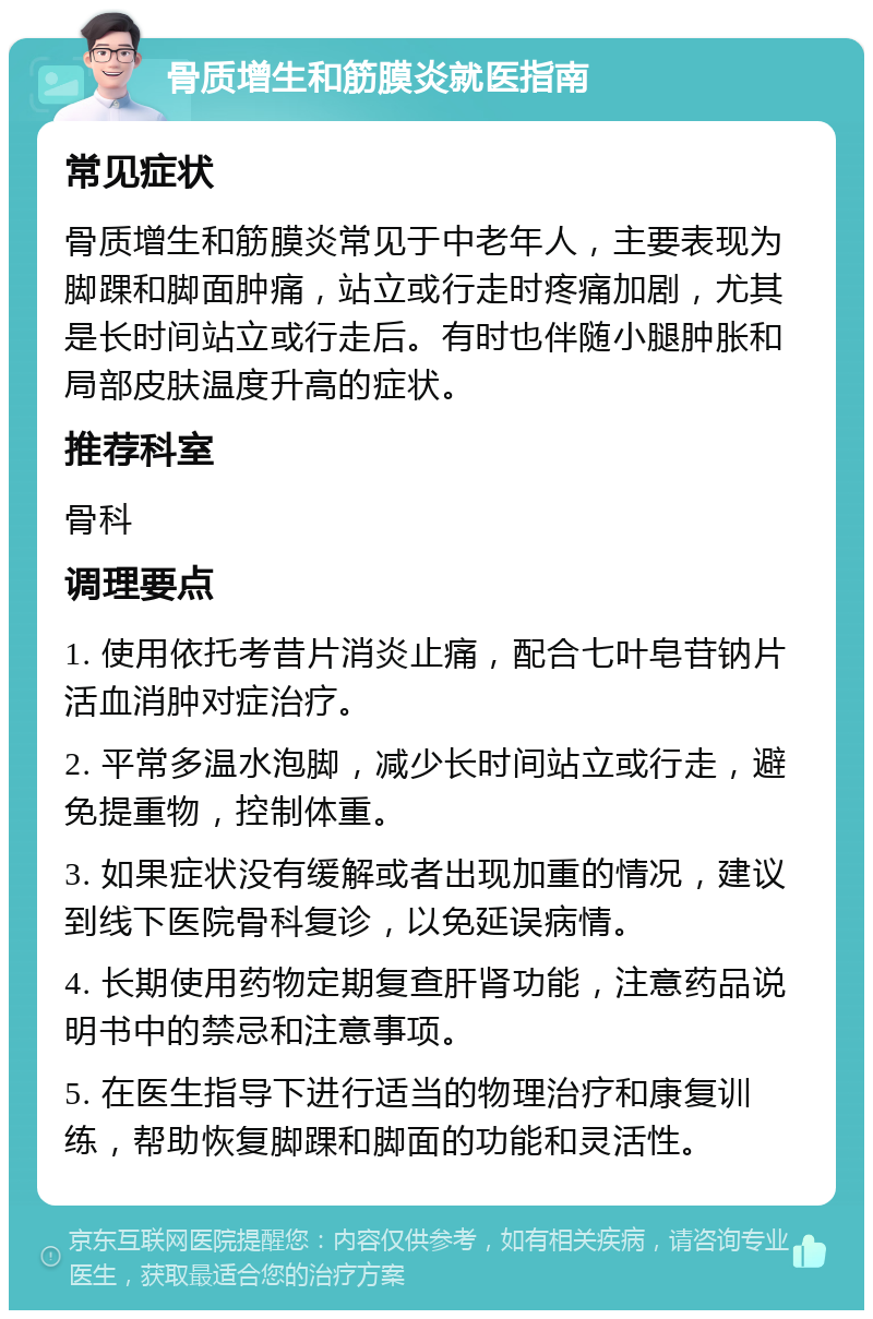 骨质增生和筋膜炎就医指南 常见症状 骨质增生和筋膜炎常见于中老年人，主要表现为脚踝和脚面肿痛，站立或行走时疼痛加剧，尤其是长时间站立或行走后。有时也伴随小腿肿胀和局部皮肤温度升高的症状。 推荐科室 骨科 调理要点 1. 使用依托考昔片消炎止痛，配合七叶皂苷钠片活血消肿对症治疗。 2. 平常多温水泡脚，减少长时间站立或行走，避免提重物，控制体重。 3. 如果症状没有缓解或者出现加重的情况，建议到线下医院骨科复诊，以免延误病情。 4. 长期使用药物定期复查肝肾功能，注意药品说明书中的禁忌和注意事项。 5. 在医生指导下进行适当的物理治疗和康复训练，帮助恢复脚踝和脚面的功能和灵活性。