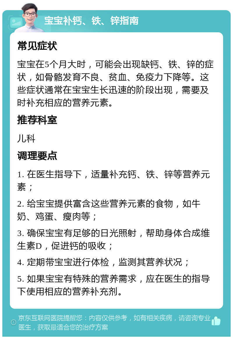 宝宝补钙、铁、锌指南 常见症状 宝宝在5个月大时，可能会出现缺钙、铁、锌的症状，如骨骼发育不良、贫血、免疫力下降等。这些症状通常在宝宝生长迅速的阶段出现，需要及时补充相应的营养元素。 推荐科室 儿科 调理要点 1. 在医生指导下，适量补充钙、铁、锌等营养元素； 2. 给宝宝提供富含这些营养元素的食物，如牛奶、鸡蛋、瘦肉等； 3. 确保宝宝有足够的日光照射，帮助身体合成维生素D，促进钙的吸收； 4. 定期带宝宝进行体检，监测其营养状况； 5. 如果宝宝有特殊的营养需求，应在医生的指导下使用相应的营养补充剂。