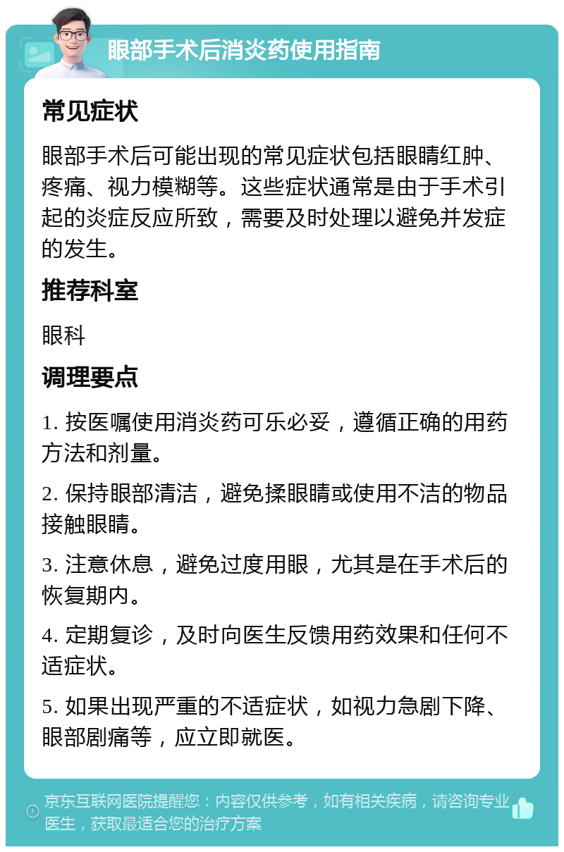 眼部手术后消炎药使用指南 常见症状 眼部手术后可能出现的常见症状包括眼睛红肿、疼痛、视力模糊等。这些症状通常是由于手术引起的炎症反应所致，需要及时处理以避免并发症的发生。 推荐科室 眼科 调理要点 1. 按医嘱使用消炎药可乐必妥，遵循正确的用药方法和剂量。 2. 保持眼部清洁，避免揉眼睛或使用不洁的物品接触眼睛。 3. 注意休息，避免过度用眼，尤其是在手术后的恢复期内。 4. 定期复诊，及时向医生反馈用药效果和任何不适症状。 5. 如果出现严重的不适症状，如视力急剧下降、眼部剧痛等，应立即就医。