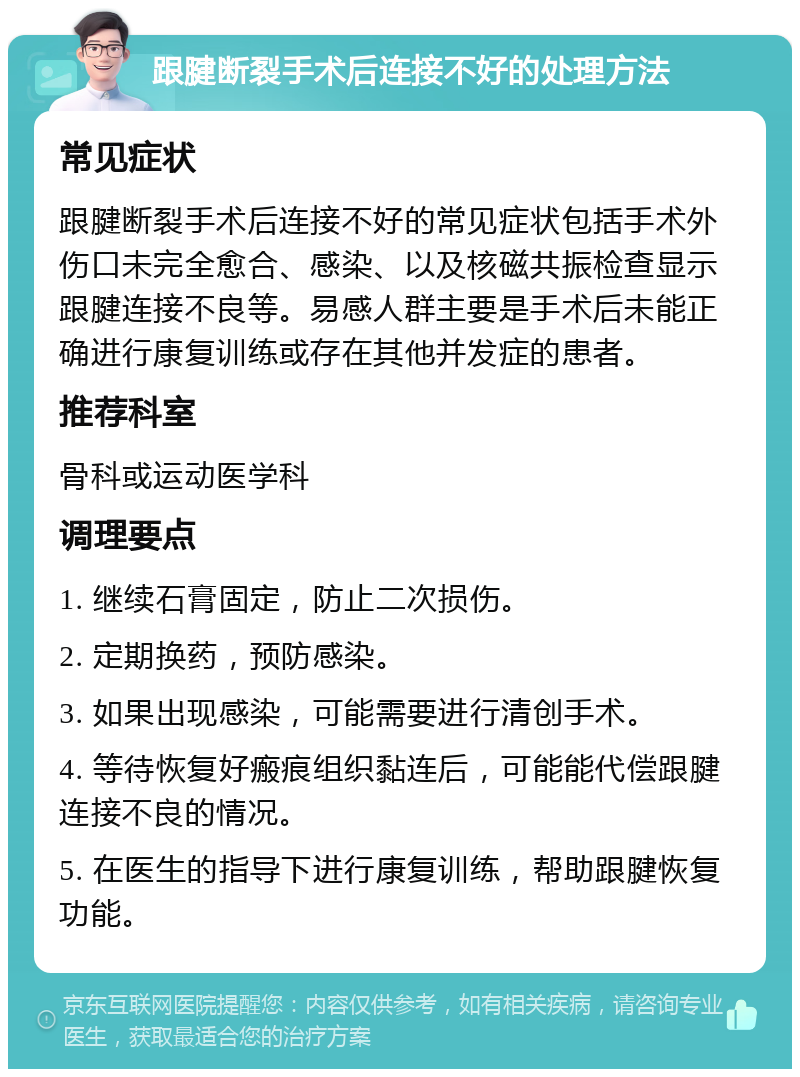 跟腱断裂手术后连接不好的处理方法 常见症状 跟腱断裂手术后连接不好的常见症状包括手术外伤口未完全愈合、感染、以及核磁共振检查显示跟腱连接不良等。易感人群主要是手术后未能正确进行康复训练或存在其他并发症的患者。 推荐科室 骨科或运动医学科 调理要点 1. 继续石膏固定，防止二次损伤。 2. 定期换药，预防感染。 3. 如果出现感染，可能需要进行清创手术。 4. 等待恢复好瘢痕组织黏连后，可能能代偿跟腱连接不良的情况。 5. 在医生的指导下进行康复训练，帮助跟腱恢复功能。