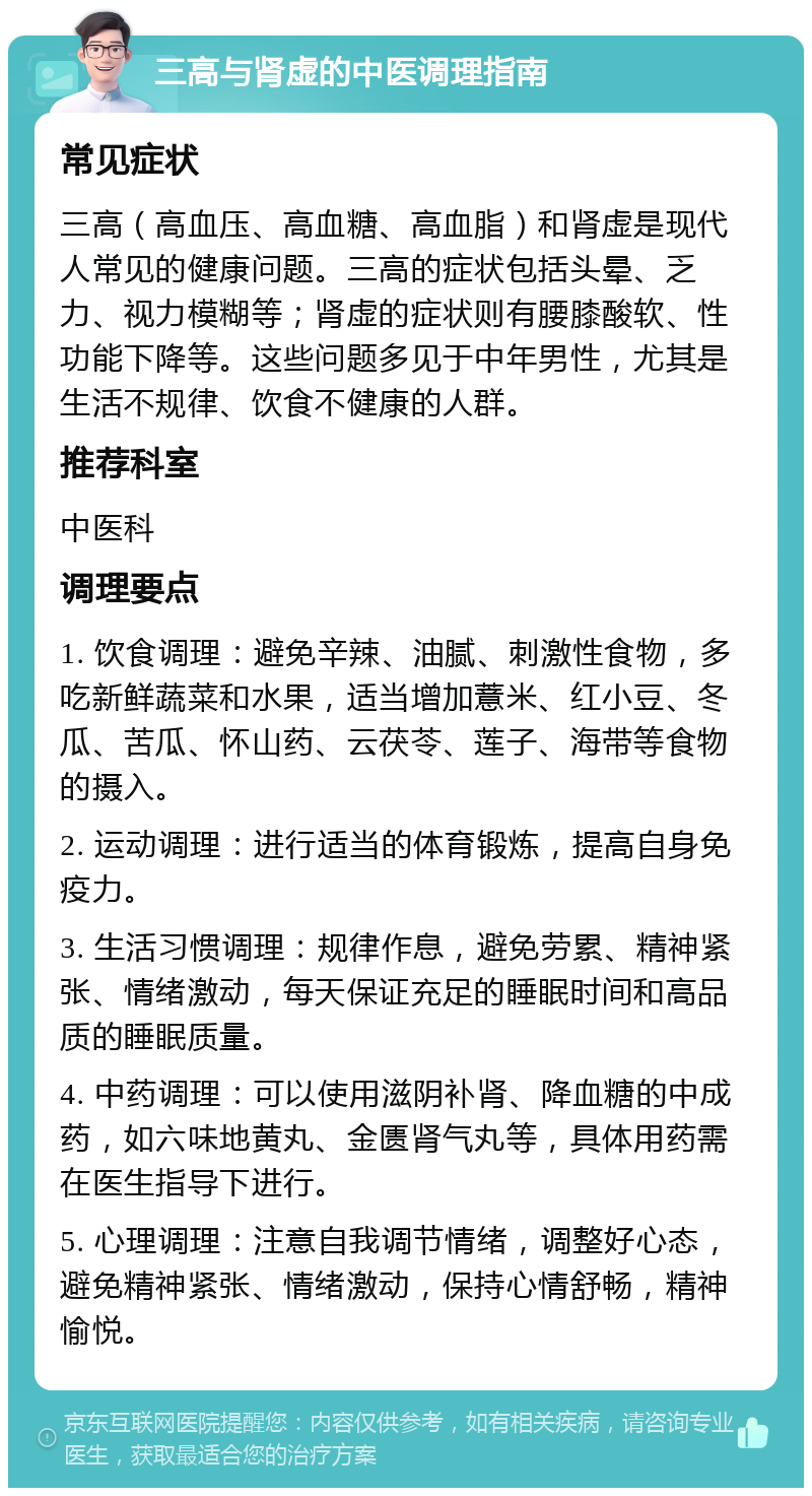 三高与肾虚的中医调理指南 常见症状 三高（高血压、高血糖、高血脂）和肾虚是现代人常见的健康问题。三高的症状包括头晕、乏力、视力模糊等；肾虚的症状则有腰膝酸软、性功能下降等。这些问题多见于中年男性，尤其是生活不规律、饮食不健康的人群。 推荐科室 中医科 调理要点 1. 饮食调理：避免辛辣、油腻、刺激性食物，多吃新鲜蔬菜和水果，适当增加薏米、红小豆、冬瓜、苦瓜、怀山药、云茯苓、莲子、海带等食物的摄入。 2. 运动调理：进行适当的体育锻炼，提高自身免疫力。 3. 生活习惯调理：规律作息，避免劳累、精神紧张、情绪激动，每天保证充足的睡眠时间和高品质的睡眠质量。 4. 中药调理：可以使用滋阴补肾、降血糖的中成药，如六味地黄丸、金匮肾气丸等，具体用药需在医生指导下进行。 5. 心理调理：注意自我调节情绪，调整好心态，避免精神紧张、情绪激动，保持心情舒畅，精神愉悦。