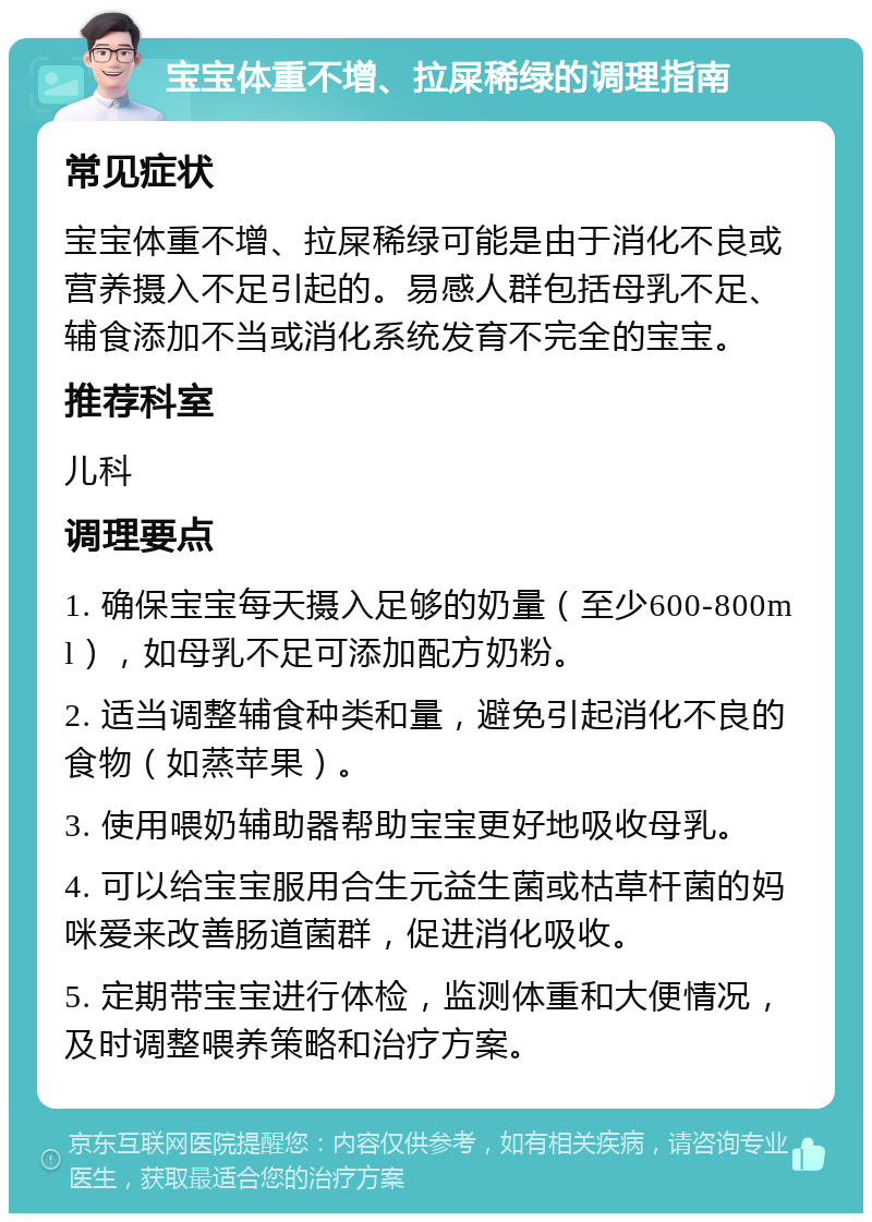 宝宝体重不增、拉屎稀绿的调理指南 常见症状 宝宝体重不增、拉屎稀绿可能是由于消化不良或营养摄入不足引起的。易感人群包括母乳不足、辅食添加不当或消化系统发育不完全的宝宝。 推荐科室 儿科 调理要点 1. 确保宝宝每天摄入足够的奶量（至少600-800ml），如母乳不足可添加配方奶粉。 2. 适当调整辅食种类和量，避免引起消化不良的食物（如蒸苹果）。 3. 使用喂奶辅助器帮助宝宝更好地吸收母乳。 4. 可以给宝宝服用合生元益生菌或枯草杆菌的妈咪爱来改善肠道菌群，促进消化吸收。 5. 定期带宝宝进行体检，监测体重和大便情况，及时调整喂养策略和治疗方案。