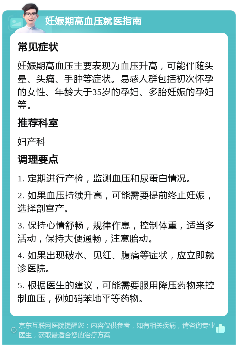 妊娠期高血压就医指南 常见症状 妊娠期高血压主要表现为血压升高，可能伴随头晕、头痛、手肿等症状。易感人群包括初次怀孕的女性、年龄大于35岁的孕妇、多胎妊娠的孕妇等。 推荐科室 妇产科 调理要点 1. 定期进行产检，监测血压和尿蛋白情况。 2. 如果血压持续升高，可能需要提前终止妊娠，选择剖宫产。 3. 保持心情舒畅，规律作息，控制体重，适当多活动，保持大便通畅，注意胎动。 4. 如果出现破水、见红、腹痛等症状，应立即就诊医院。 5. 根据医生的建议，可能需要服用降压药物来控制血压，例如硝苯地平等药物。