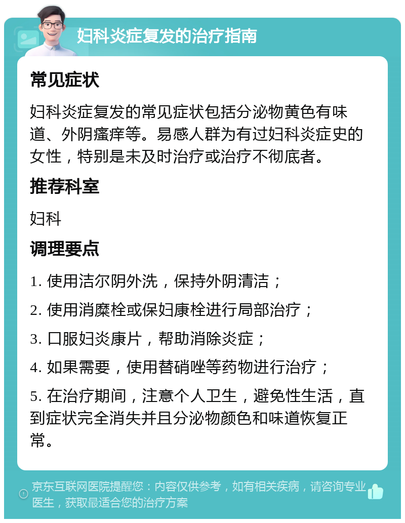 妇科炎症复发的治疗指南 常见症状 妇科炎症复发的常见症状包括分泌物黄色有味道、外阴瘙痒等。易感人群为有过妇科炎症史的女性，特别是未及时治疗或治疗不彻底者。 推荐科室 妇科 调理要点 1. 使用洁尔阴外洗，保持外阴清洁； 2. 使用消糜栓或保妇康栓进行局部治疗； 3. 口服妇炎康片，帮助消除炎症； 4. 如果需要，使用替硝唑等药物进行治疗； 5. 在治疗期间，注意个人卫生，避免性生活，直到症状完全消失并且分泌物颜色和味道恢复正常。