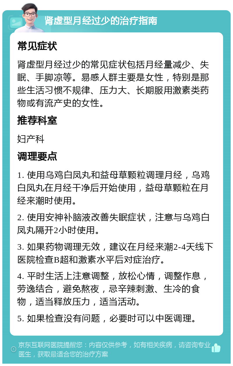 肾虚型月经过少的治疗指南 常见症状 肾虚型月经过少的常见症状包括月经量减少、失眠、手脚凉等。易感人群主要是女性，特别是那些生活习惯不规律、压力大、长期服用激素类药物或有流产史的女性。 推荐科室 妇产科 调理要点 1. 使用乌鸡白凤丸和益母草颗粒调理月经，乌鸡白凤丸在月经干净后开始使用，益母草颗粒在月经来潮时使用。 2. 使用安神补脑液改善失眠症状，注意与乌鸡白凤丸隔开2小时使用。 3. 如果药物调理无效，建议在月经来潮2-4天线下医院检查B超和激素水平后对症治疗。 4. 平时生活上注意调整，放松心情，调整作息，劳逸结合，避免熬夜，忌辛辣刺激、生冷的食物，适当释放压力，适当活动。 5. 如果检查没有问题，必要时可以中医调理。