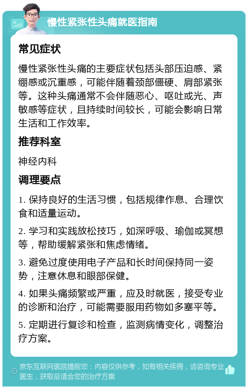 慢性紧张性头痛就医指南 常见症状 慢性紧张性头痛的主要症状包括头部压迫感、紧绷感或沉重感，可能伴随着颈部僵硬、肩部紧张等。这种头痛通常不会伴随恶心、呕吐或光、声敏感等症状，且持续时间较长，可能会影响日常生活和工作效率。 推荐科室 神经内科 调理要点 1. 保持良好的生活习惯，包括规律作息、合理饮食和适量运动。 2. 学习和实践放松技巧，如深呼吸、瑜伽或冥想等，帮助缓解紧张和焦虑情绪。 3. 避免过度使用电子产品和长时间保持同一姿势，注意休息和眼部保健。 4. 如果头痛频繁或严重，应及时就医，接受专业的诊断和治疗，可能需要服用药物如多塞平等。 5. 定期进行复诊和检查，监测病情变化，调整治疗方案。