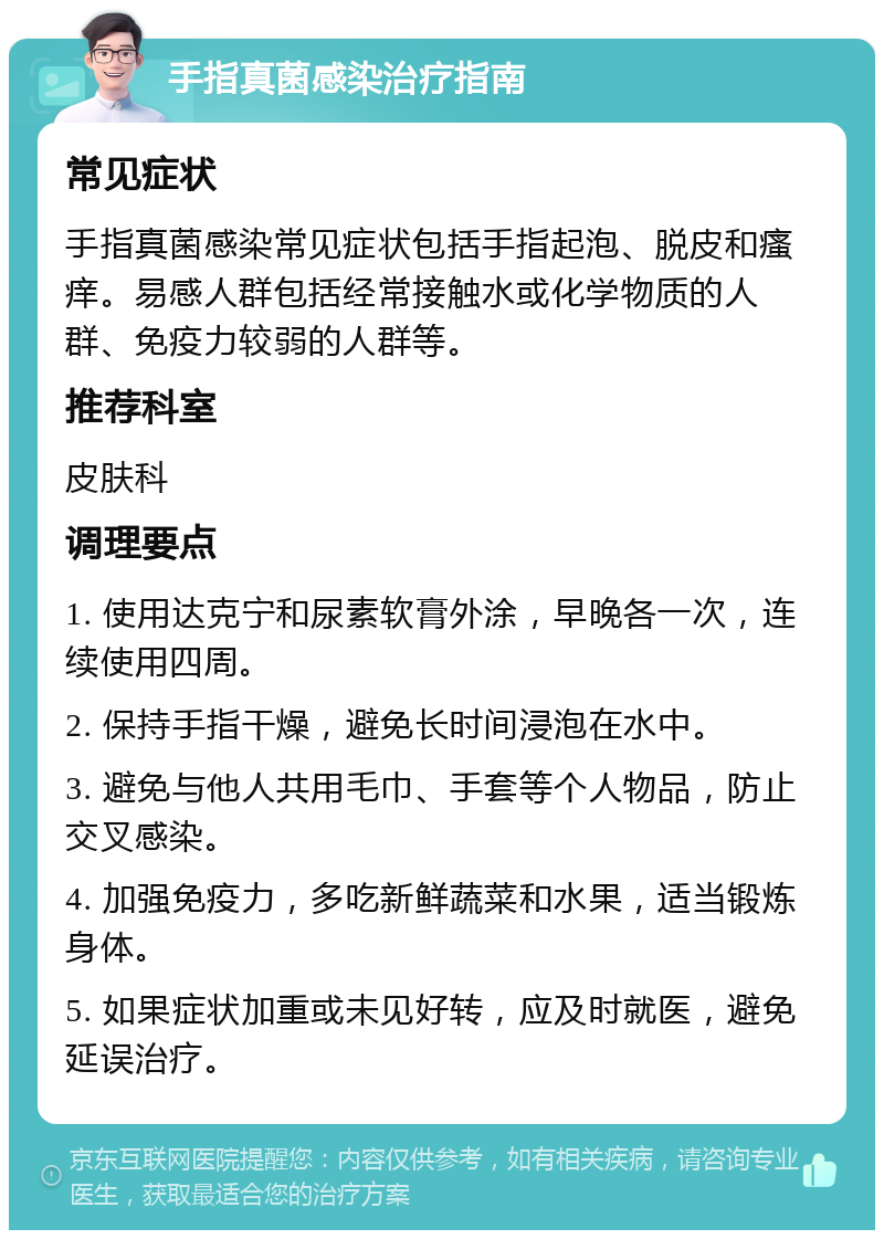 手指真菌感染治疗指南 常见症状 手指真菌感染常见症状包括手指起泡、脱皮和瘙痒。易感人群包括经常接触水或化学物质的人群、免疫力较弱的人群等。 推荐科室 皮肤科 调理要点 1. 使用达克宁和尿素软膏外涂，早晚各一次，连续使用四周。 2. 保持手指干燥，避免长时间浸泡在水中。 3. 避免与他人共用毛巾、手套等个人物品，防止交叉感染。 4. 加强免疫力，多吃新鲜蔬菜和水果，适当锻炼身体。 5. 如果症状加重或未见好转，应及时就医，避免延误治疗。