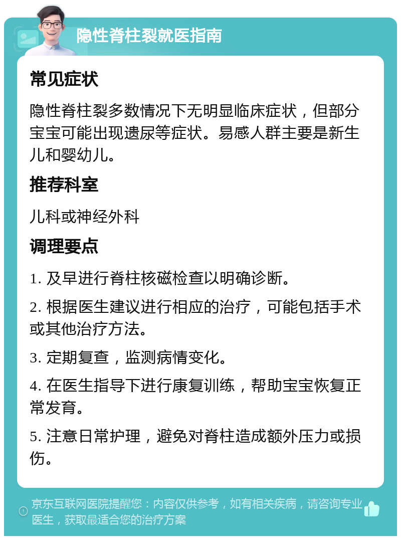 隐性脊柱裂就医指南 常见症状 隐性脊柱裂多数情况下无明显临床症状，但部分宝宝可能出现遗尿等症状。易感人群主要是新生儿和婴幼儿。 推荐科室 儿科或神经外科 调理要点 1. 及早进行脊柱核磁检查以明确诊断。 2. 根据医生建议进行相应的治疗，可能包括手术或其他治疗方法。 3. 定期复查，监测病情变化。 4. 在医生指导下进行康复训练，帮助宝宝恢复正常发育。 5. 注意日常护理，避免对脊柱造成额外压力或损伤。