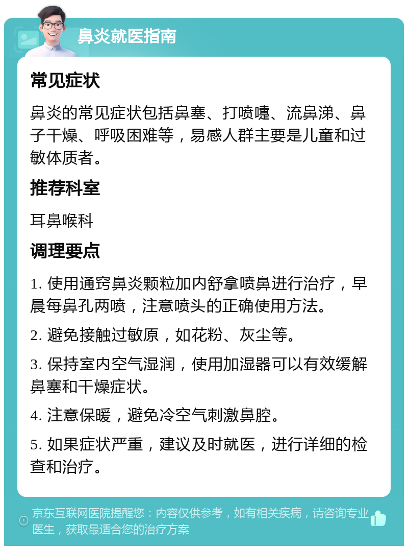 鼻炎就医指南 常见症状 鼻炎的常见症状包括鼻塞、打喷嚏、流鼻涕、鼻子干燥、呼吸困难等，易感人群主要是儿童和过敏体质者。 推荐科室 耳鼻喉科 调理要点 1. 使用通窍鼻炎颗粒加内舒拿喷鼻进行治疗，早晨每鼻孔两喷，注意喷头的正确使用方法。 2. 避免接触过敏原，如花粉、灰尘等。 3. 保持室内空气湿润，使用加湿器可以有效缓解鼻塞和干燥症状。 4. 注意保暖，避免冷空气刺激鼻腔。 5. 如果症状严重，建议及时就医，进行详细的检查和治疗。