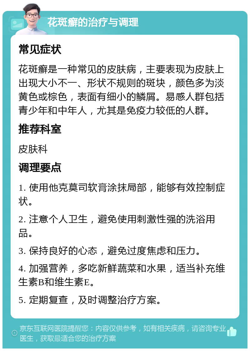 花斑癣的治疗与调理 常见症状 花斑癣是一种常见的皮肤病，主要表现为皮肤上出现大小不一、形状不规则的斑块，颜色多为淡黄色或棕色，表面有细小的鳞屑。易感人群包括青少年和中年人，尤其是免疫力较低的人群。 推荐科室 皮肤科 调理要点 1. 使用他克莫司软膏涂抹局部，能够有效控制症状。 2. 注意个人卫生，避免使用刺激性强的洗浴用品。 3. 保持良好的心态，避免过度焦虑和压力。 4. 加强营养，多吃新鲜蔬菜和水果，适当补充维生素B和维生素E。 5. 定期复查，及时调整治疗方案。