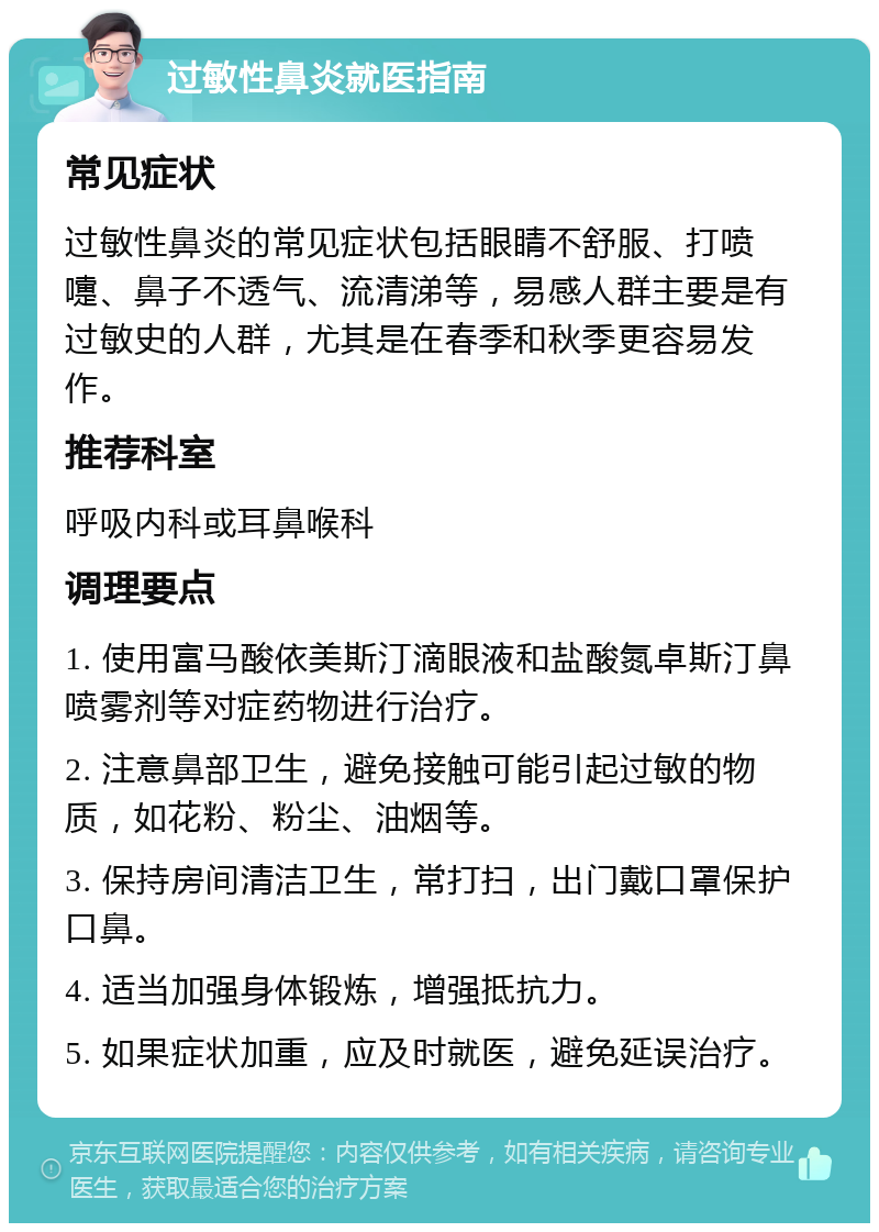 过敏性鼻炎就医指南 常见症状 过敏性鼻炎的常见症状包括眼睛不舒服、打喷嚏、鼻子不透气、流清涕等，易感人群主要是有过敏史的人群，尤其是在春季和秋季更容易发作。 推荐科室 呼吸内科或耳鼻喉科 调理要点 1. 使用富马酸依美斯汀滴眼液和盐酸氮卓斯汀鼻喷雾剂等对症药物进行治疗。 2. 注意鼻部卫生，避免接触可能引起过敏的物质，如花粉、粉尘、油烟等。 3. 保持房间清洁卫生，常打扫，出门戴口罩保护口鼻。 4. 适当加强身体锻炼，增强抵抗力。 5. 如果症状加重，应及时就医，避免延误治疗。