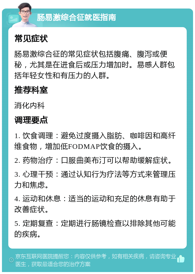 肠易激综合征就医指南 常见症状 肠易激综合征的常见症状包括腹痛、腹泻或便秘，尤其是在进食后或压力增加时。易感人群包括年轻女性和有压力的人群。 推荐科室 消化内科 调理要点 1. 饮食调理：避免过度摄入脂肪、咖啡因和高纤维食物，增加低FODMAP饮食的摄入。 2. 药物治疗：口服曲美布汀可以帮助缓解症状。 3. 心理干预：通过认知行为疗法等方式来管理压力和焦虑。 4. 运动和休息：适当的运动和充足的休息有助于改善症状。 5. 定期复查：定期进行肠镜检查以排除其他可能的疾病。