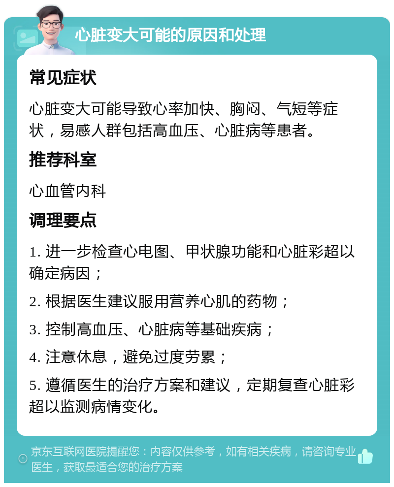 心脏变大可能的原因和处理 常见症状 心脏变大可能导致心率加快、胸闷、气短等症状，易感人群包括高血压、心脏病等患者。 推荐科室 心血管内科 调理要点 1. 进一步检查心电图、甲状腺功能和心脏彩超以确定病因； 2. 根据医生建议服用营养心肌的药物； 3. 控制高血压、心脏病等基础疾病； 4. 注意休息，避免过度劳累； 5. 遵循医生的治疗方案和建议，定期复查心脏彩超以监测病情变化。