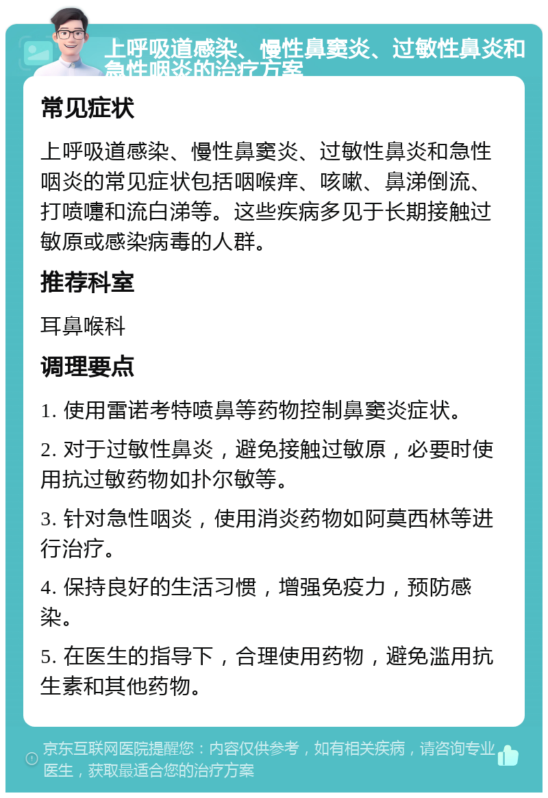 上呼吸道感染、慢性鼻窦炎、过敏性鼻炎和急性咽炎的治疗方案 常见症状 上呼吸道感染、慢性鼻窦炎、过敏性鼻炎和急性咽炎的常见症状包括咽喉痒、咳嗽、鼻涕倒流、打喷嚏和流白涕等。这些疾病多见于长期接触过敏原或感染病毒的人群。 推荐科室 耳鼻喉科 调理要点 1. 使用雷诺考特喷鼻等药物控制鼻窦炎症状。 2. 对于过敏性鼻炎，避免接触过敏原，必要时使用抗过敏药物如扑尔敏等。 3. 针对急性咽炎，使用消炎药物如阿莫西林等进行治疗。 4. 保持良好的生活习惯，增强免疫力，预防感染。 5. 在医生的指导下，合理使用药物，避免滥用抗生素和其他药物。