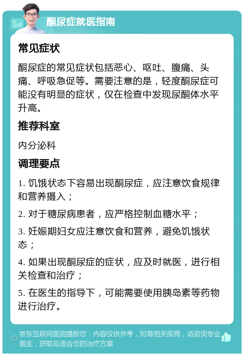 酮尿症就医指南 常见症状 酮尿症的常见症状包括恶心、呕吐、腹痛、头痛、呼吸急促等。需要注意的是，轻度酮尿症可能没有明显的症状，仅在检查中发现尿酮体水平升高。 推荐科室 内分泌科 调理要点 1. 饥饿状态下容易出现酮尿症，应注意饮食规律和营养摄入； 2. 对于糖尿病患者，应严格控制血糖水平； 3. 妊娠期妇女应注意饮食和营养，避免饥饿状态； 4. 如果出现酮尿症的症状，应及时就医，进行相关检查和治疗； 5. 在医生的指导下，可能需要使用胰岛素等药物进行治疗。