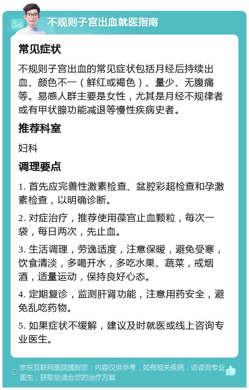 不规则子宫出血就医指南 常见症状 不规则子宫出血的常见症状包括月经后持续出血、颜色不一（鲜红或褐色）、量少、无腹痛等。易感人群主要是女性，尤其是月经不规律者或有甲状腺功能减退等慢性疾病史者。 推荐科室 妇科 调理要点 1. 首先应完善性激素检查、盆腔彩超检查和孕激素检查，以明确诊断。 2. 对症治疗，推荐使用葆宫止血颗粒，每次一袋，每日两次，先止血。 3. 生活调理，劳逸适度，注意保暖，避免受寒，饮食清淡，多喝开水，多吃水果、蔬菜，戒烟酒，适量运动，保持良好心态。 4. 定期复诊，监测肝肾功能，注意用药安全，避免乱吃药物。 5. 如果症状不缓解，建议及时就医或线上咨询专业医生。