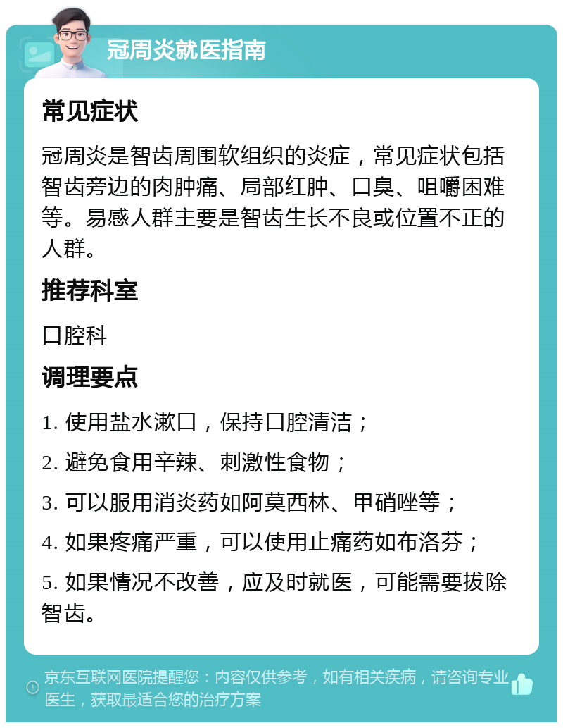 冠周炎就医指南 常见症状 冠周炎是智齿周围软组织的炎症，常见症状包括智齿旁边的肉肿痛、局部红肿、口臭、咀嚼困难等。易感人群主要是智齿生长不良或位置不正的人群。 推荐科室 口腔科 调理要点 1. 使用盐水漱口，保持口腔清洁； 2. 避免食用辛辣、刺激性食物； 3. 可以服用消炎药如阿莫西林、甲硝唑等； 4. 如果疼痛严重，可以使用止痛药如布洛芬； 5. 如果情况不改善，应及时就医，可能需要拔除智齿。